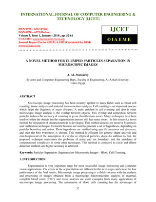 International Journal of Computer Engineering and Technology (IJCET), ISSN 0976INTERNATIONAL JOURNAL OF COMPUTER ENGINEERING &
6367(Print), ISSN 0976 - 6375(Online), Volume 5, Issue 1, January (2014), © IAEME

TECHNOLOGY (IJCET)

ISSN 0976 – 6367(Print)
ISSN 0976 – 6375(Online)
Volume 5, Issue 1, January (2014), pp. 52-61
© IAEME: www.iaeme.com/ijcet.asp
Journal Impact Factor (2013): 6.1302 (Calculated by GISI)
www.jifactor.com

IJCET
©IAEME

A NOVEL METHOD FOR CLUMPED PARTICLES SEPARATION IN
MICROSCOPIC IMAGES
A. AL-Marakeby
Systems and Computers Engineering Dept., Faculty of Engineering, Al-AzharUniversity,
Cairo, Egypt

ABSTRACT
Microscopic image processing has been recently applied to many fields such as blood cell
counting, tissue analysis and material microstructures analysis. Cell counting is an important process
which helps the diagnosis of many diseases. A main problem in cell counting and also in other
microscopic image analysis is the overlap between objects. This overlap and connection between
particles reduces the accuracy of counting or gives classifications errors. Many techniques have been
used to isolate the objects but the segmentation process still has many errors. In this research,a novel
method for separation of clumped particle is developed. This method depends on iterative hypothesis
and verification technique. Extracted features are used to generate a set of hypotheses, depending on
particles boundary and colors. These hypotheses are verified using specific measures and distances,
and then the best hypothesis is chosen. This method is efficient for generic shape analysis and
matchinginstead of the assumption of circular or elliptical particles shapes.In addition to that, the
proposed technique overcomes the problems of noisy and cut boundary, and the problems of
computational complexity in some other techniques. This method is compared to circle and ellipse
detection methods and higher accuracy is achieved.
Keywords: Particles Separation- Segmentation-Microscopic Images – Blood Cell Counting.
1. INTRODUCTION
Segmentation is very important stage for most successful image processing and computer
vision applications. The errors in the segmentation are diffused to the next stages and cause the low
performance of the final results. Microscopic image processing is a field concerns with the analysis
and processing of images obtained from a microscope. Microstructures analysis of material,
complete blood count (CBC), and tissue analysis are some examples from many applications of
microscopic image processing. The automation of blood cells counting has the advantages of
52

 