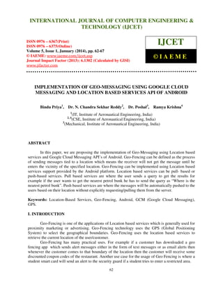 International Journal of Computer Engineering and Technology (IJCET), ISSN 0976INTERNATIONAL JOURNAL OF COMPUTER ENGINEERING &
6367(Print), ISSN 0976 - 6375(Online), Volume 5, Issue 1, January (2014), © IAEME

TECHNOLOGY (IJCET)

ISSN 0976 – 6367(Print)
ISSN 0976 – 6375(Online)
Volume 5, Issue 1, January (2014), pp. 62-67
© IAEME: www.iaeme.com/ijcet.asp
Journal Impact Factor (2013): 6.1302 (Calculated by GISI)
www.jifactor.com

IJCET
©IAEME

IMPLEMENTATION OF GEO-MESSAGING USING GOOGLE CLOUD
MESSAGING AND LOCATION BASED SERVICES API OF ANDROID
Bindu Priya1,

Dr. N. Chandra Sekhar Reddy2,

Dr. Poshal3,

Ramya Krishna4

1

(IT, Institute of Aeronautical Engineering, India)
(CSE, Institute of Aeronautical Engineering, India)
3
(Mechanical, Institute of Aeronautical Engineering, India)
2, 4

ABSTRACT
In this paper, we are proposing the implementation of Geo-Messaging using Location based
services and Google Cloud Messaging API’s of Android. Geo-Fencing can be defined as the process
of sending messages tied to a location which means the receiver will not get the message until he
enters the vicinity of the specified location. Geo-Fencing can be implemented using Location based
services support provided by the Android platform. Location based services can be pull- based or
push-based services. Pull based services are where the user sends a query to get the results for
example if the user wants to get the nearest petrol bunk he has to send the query as “Where is the
nearest petrol bunk”. Push based services are where the messages will be automatically pushed to the
users based on their location without explicitly requesting/pulling them from the server.
Keywords: Location-Based Services, Geo-Fencing, Android, GCM (Google Cloud Messaging),
GPS.
I. INTRODUCTION
Geo-Fencing is one of the applications of Location based services which is generally used for
proximity marketing or advertising. Geo-Fencing technology uses the GPS (Global Positioning
System) to select the geographical boundaries. Geo-Fencing uses the location based services to
retrieve the current location of the user/customer.
Geo-Fencing has many practical uses. For example if a customer has downloaded a geo
fencing app which sends alert messages either in the form of text messages or as email alerts then
whenever the customer comes to that boundary of the location then the customer will receive some
discounted coupon codes of the restaurant. Another use case for the usage of Geo Fencing is where a
student smart card will send an alert to the security guard if a student tries to enter a restricted area.
62

 