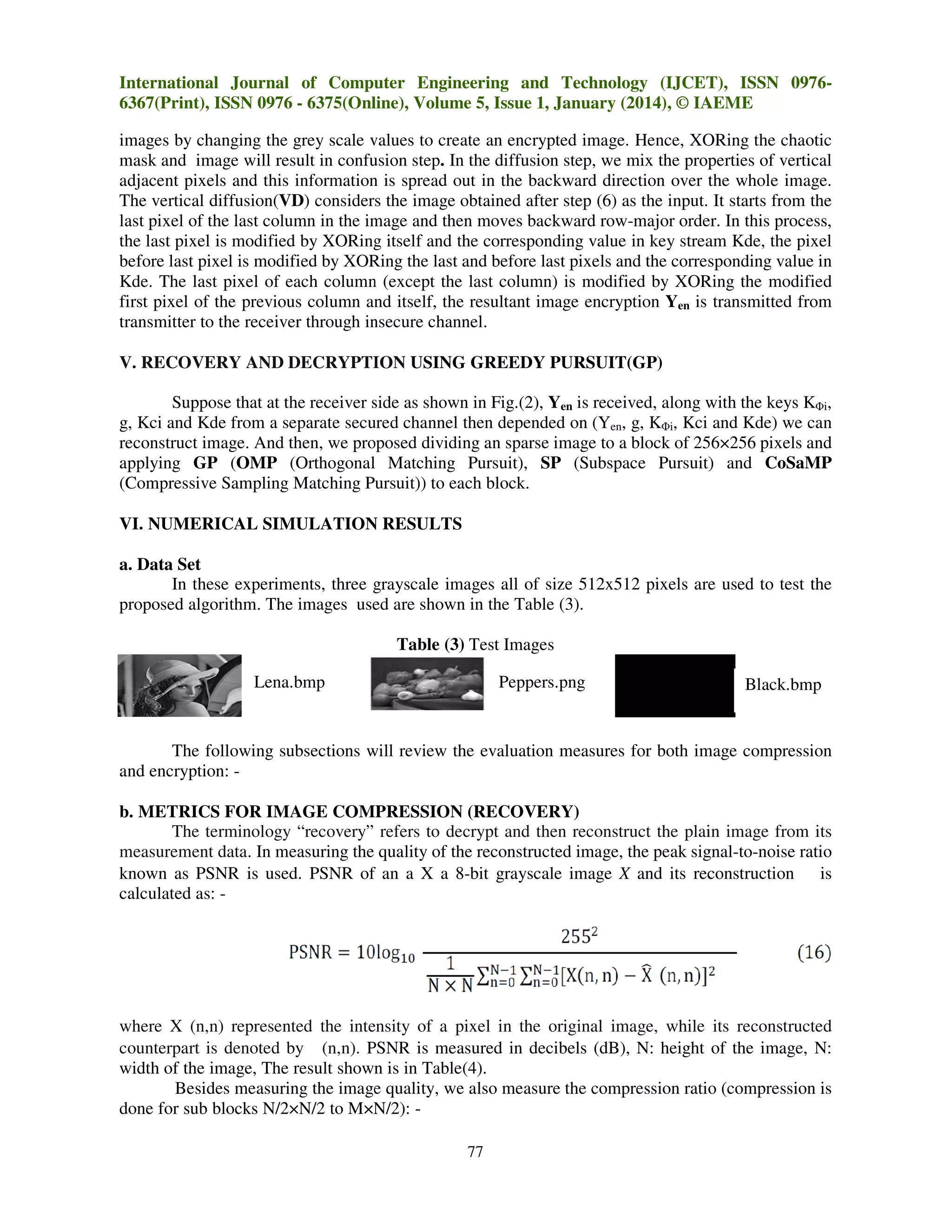 International Journal of Computer Engineering and Technology (IJCET), ISSN 0976
09766367(Print), ISSN 0976 - 6375(Online), Volume 5, Issue 1, January (2014), © IAEME
images by changing the grey scale values to create an encrypted image. Hence, XORing the chaotic
cr
mask and image will result in confusion step. In the diffusion step, we mix the properties of vertical
age
step
ix
adjacent pixels and this information is spread out in the backward direction over the whole image.
The vertical diffusion(VD) considers t image obtained after step (6) as the input. It starts from the
)
the
last pixel of the last column in the image and then moves backward row-major order. In this process,
row major
the last pixel is modified by XORing itself and the corresponding value in key stream Kde, the pixel
before last pixel is modified by XORing the last and before last pixels and the corresponding value in
el
Kde. The last pixel of each column (except the last column) is modified by XORing the modified
column)
first pixel of the previous column and itself, the resultant image encryption Yen is transmitted from
itself
transmitter to the receiver through insecure channel.
V. RECOVERY AND DECRYPTION USING GREEDY PURSUIT(GP)
.
Suppose that at the receiver side as shown in Fig.(2), Yen is received, along with the keys KΦi,
er
Fig.
g, Kci and Kde from a separate secured channel then depended on (Yen, g, KΦi, Kci and Kde) we can
reconstruct image. And then, we proposed dividing an sparse image to a block of 256×256 pixels and
applying GP (OMP (Orthogonal Matching Pursuit) SP (Subspace Pursuit) and CoSaMP
Pursuit),
(Compressive Sampling Matching Pursuit to each block.
Pursuit))
VI. NUMERICAL SIMULATION RESULTS
.
a. Data Set
In these experiments, three grayscale images all of size 512x512 pixels are used to test the
proposed algorithm. The images used are shown in the Table (3).
T
Table (3) Test Images
Lena.bmp

Peppers.png

Black.bmp

The following subsections will review the evaluation measures for both image compression
and encryption: b. METRICS FOR IMAGE COMPRESSION (RECOVERY)
The terminology “recovery” refers to decrypt and then reconstruct the plain image from its
”
uct
measurement data. In measuring the quality of the reconstructed image, the peak signal
signal-to-noise ratio
known as PSNR is used. PSNR of an a X a 8-bit grayscale image X and its reconstruction is
8
calculated as: -

where X (n,n) represented the intensity of a pixel in the original image, while its reconstructed
n,n)
counterpart is denoted by (n,n). PSNR is measured in decibels (dB), N: height of the image, N:
width of the image, The result shown is in Table(4
Table(4).
Besides measuring the image quality, we also measure the compression ratio (compression is
done for sub blocks N/2×N/2 to M×N/2): 77

 