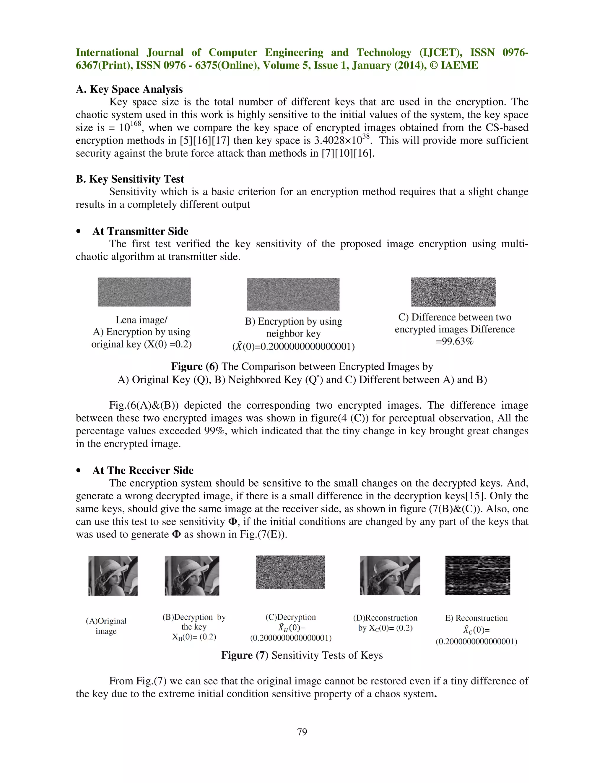International Journal of Computer Engineering and Technology (IJCET), ISSN 09766367(Print), ISSN 0976 - 6375(Online), Volume 5, Issue 1, January (2014), © IAEME
A. Key Space Analysis
Key space size is the total number of different keys that are used in the encryption. The
chaotic system used in this work is highly sensitive to the initial values of the system, the key space
size is = 10168, when we compare the key space of encrypted images obtained from the CS-based
encryption methods in [5][16][17] then key space is 3.4028×1038. This will provide more sufficient
security against the brute force attack than methods in [7][10][16].
B. Key Sensitivity Test
Sensitivity which is a basic criterion for an encryption method requires that a slight change
results in a completely different output
At Transmitter Side
The first test verified the key sensitivity of the proposed image encryption using multichaotic algorithm at transmitter side.

•

Figure (6) The Comparison between Encrypted Images by
A) Original Key (Q), B) Neighbored Key (Q ̂) and C) Different between A) and B)
Fig.(6(A)&(B)) depicted the corresponding two encrypted images. The difference image
between these two encrypted images was shown in figure(4 (C)) for perceptual observation, All the
percentage values exceeded 99%, which indicated that the tiny change in key brought great changes
in the encrypted image.
At The Receiver Side
The encryption system should be sensitive to the small changes on the decrypted keys. And,
generate a wrong decrypted image, if there is a small difference in the decryption keys[15]. Only the
same keys, should give the same image at the receiver side, as shown in figure (7(B)&(C)). Also, one
can use this test to see sensitivity Φ, if the initial conditions are changed by any part of the keys that
was used to generate Φ as shown in Fig.(7(E)).
•

Figure (7) Sensitivity Tests of Keys
From Fig.(7) we can see that the original image cannot be restored even if a tiny difference of
the key due to the extreme initial condition sensitive property of a chaos system.

79

 