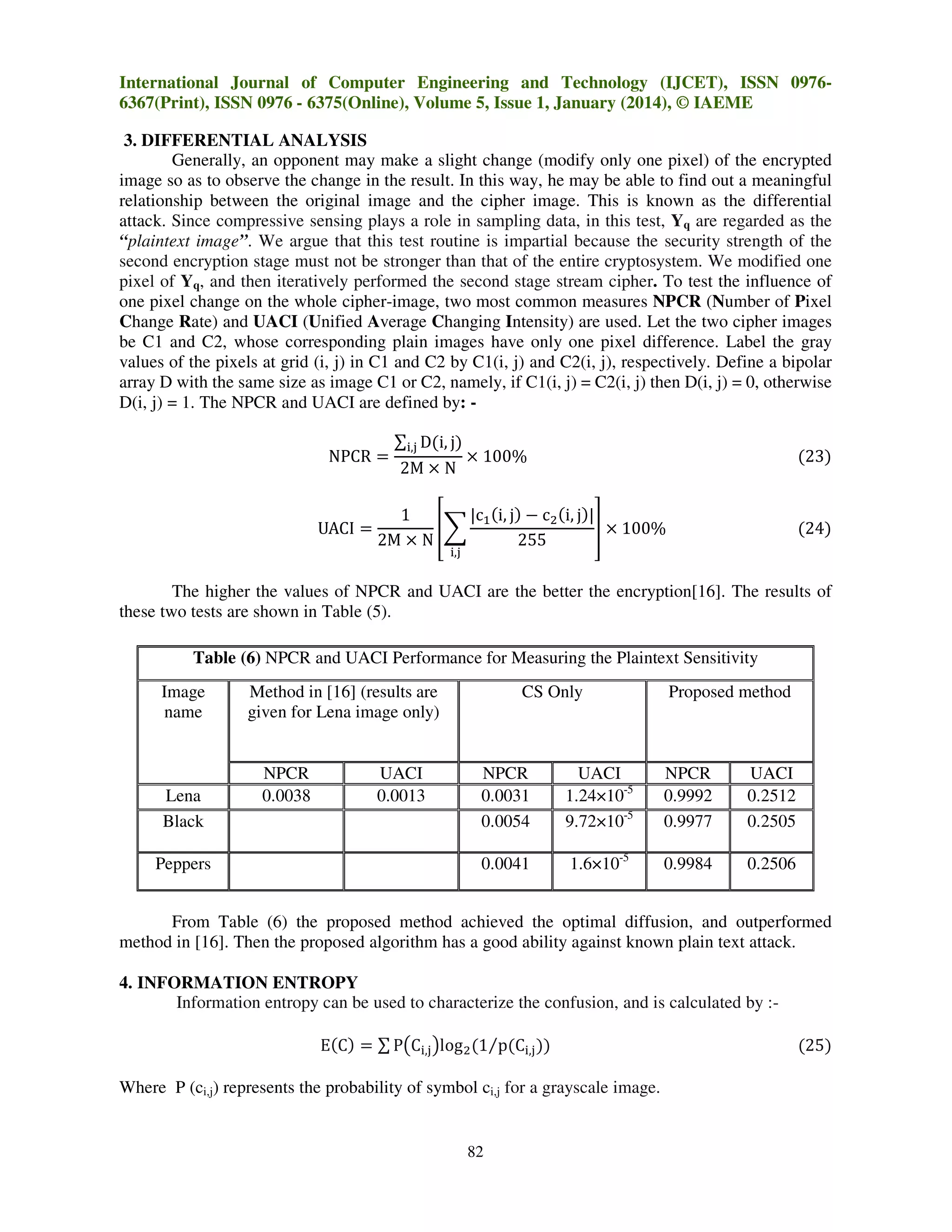 International Journal of Computer Engineering and Technology (IJCET), ISSN 09766367(Print), ISSN 0976 - 6375(Online), Volume 5, Issue 1, January (2014), © IAEME
3. DIFFERENTIAL ANALYSIS
Generally, an opponent may make a slight change (modify only one pixel) of the encrypted
image so as to observe the change in the result. In this way, he may be able to find out a meaningful
relationship between the original image and the cipher image. This is known as the differential
attack. Since compressive sensing plays a role in sampling data, in this test, Yq are regarded as the
“plaintext image”. We argue that this test routine is impartial because the security strength of the
second encryption stage must not be stronger than that of the entire cryptosystem. We modified one
pixel of Yq, and then iteratively performed the second stage stream cipher. To test the influence of
one pixel change on the whole cipher-image, two most common measures NPCR (Number of Pixel
Change Rate) and UACI (Unified Average Changing Intensity) are used. Let the two cipher images
be C1 and C2, whose corresponding plain images have only one pixel difference. Label the gray
values of the pixels at grid (i, j) in C1 and C2 by C1(i, j) and C2(i, j), respectively. Define a bipolar
array D with the same size as image C1 or C2, namely, if C1(i, j) = C2(i, j) then D(i, j) = 0, otherwise
D(i, j) = 1. The NPCR and UACI are defined by: NPCR ൌ
UACI ൌ

∑୧,୨ D(i, j)
2M ൈ N

ൈ 100%

(23)

1
|cଵ (i, j) െ cଶ (i, j)|
቎෍
቏ ൈ 100%
2M ൈ N
255

(24)

୧,୨

The higher the values of NPCR and UACI are the better the encryption[16]. The results of
these two tests are shown in Table (5).
Table (6) NPCR and UACI Performance for Measuring the Plaintext Sensitivity
Image
name

Lena
Black
Peppers

Method in [16] (results are
given for Lena image only)

NPCR
0.0038

UACI
0.0013

CS Only

Proposed method

NPCR
0.0031
0.0054

UACI
1.24×10-5
9.72×10-5

NPCR
0.9992
0.9977

UACI
0.2512
0.2505

0.0041

1.6×10-5

0.9984

0.2506

From Table (6) the proposed method achieved the optimal diffusion, and outperformed
method in [16]. Then the proposed algorithm has a good ability against known plain text attack.
4. INFORMATION ENTROPY
Information entropy can be used to characterize the confusion, and is calculated by :E(C) ൌ ∑ P൫C୧,୨ ൯logଶ (1⁄p(C୧,୨ ))
Where P (ci,j) represents the probability of symbol ci,j for a grayscale image.

82

(25)

 