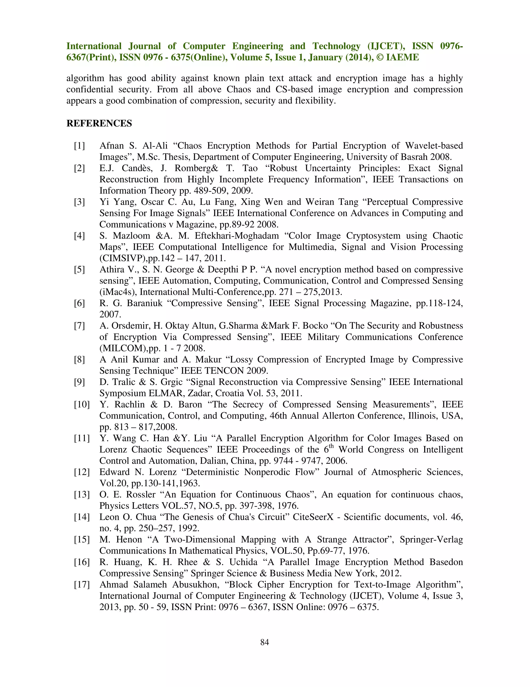 International Journal of Computer Engineering and Technology (IJCET), ISSN 09766367(Print), ISSN 0976 - 6375(Online), Volume 5, Issue 1, January (2014), © IAEME
algorithm has good ability against known plain text attack and encryption image has a highly
confidential security. From all above Chaos and CS-based image encryption and compression
appears a good combination of compression, security and flexibility.
REFERENCES
[1]
[2]

[3]

[4]

[5]

[6]
[7]

[8]
[9]
[10]

[11]

[12]
[13]
[14]
[15]
[16]
[17]

Afnan S. Al-Ali “Chaos Encryption Methods for Partial Encryption of Wavelet-based
Images”, M.Sc. Thesis, Department of Computer Engineering, University of Basrah 2008.
E.J. Candès, J. Romberg& T. Tao “Robust Uncertainty Principles: Exact Signal
Reconstruction from Highly Incomplete Frequency Information”, IEEE Transactions on
Information Theory pp. 489-509, 2009.
Yi Yang, Oscar C. Au, Lu Fang, Xing Wen and Weiran Tang “Perceptual Compressive
Sensing For Image Signals” IEEE International Conference on Advances in Computing and
Communications v Magazine, pp.89-92 2008.
S. Mazloom &A. M. Eftekhari-Moghadam “Color Image Cryptosystem using Chaotic
Maps”, IEEE Computational Intelligence for Multimedia, Signal and Vision Processing
(CIMSIVP),pp.142 – 147, 2011.
Athira V., S. N. George & Deepthi P P. “A novel encryption method based on compressive
sensing”, IEEE Automation, Computing, Communication, Control and Compressed Sensing
(iMac4s), International Multi-Conference,pp. 271 – 275,2013.
R. G. Baraniuk “Compressive Sensing”, IEEE Signal Processing Magazine, pp.118-124,
2007.
A. Orsdemir, H. Oktay Altun, G.Sharma &Mark F. Bocko “On The Security and Robustness
of Encryption Via Compressed Sensing”, IEEE Military Communications Conference
(MILCOM),pp. 1 - 7 2008.
A Anil Kumar and A. Makur “Lossy Compression of Encrypted Image by Compressive
Sensing Technique” IEEE TENCON 2009.
D. Tralic & S. Grgic “Signal Reconstruction via Compressive Sensing” IEEE International
Symposium ELMAR, Zadar, Croatia Vol. 53, 2011.
Y. Rachlin & D. Baron “The Secrecy of Compressed Sensing Measurements”, IEEE
Communication, Control, and Computing, 46th Annual Allerton Conference, Illinois, USA,
pp. 813 – 817,2008.
Y. Wang C. Han &Y. Liu “A Parallel Encryption Algorithm for Color Images Based on
Lorenz Chaotic Sequences” IEEE Proceedings of the 6th World Congress on Intelligent
Control and Automation, Dalian, China, pp. 9744 - 9747, 2006.
Edward N. Lorenz “Deterministic Nonperodic Flow” Journal of Atmospheric Sciences,
Vol.20, pp.130-141,1963.
O. E. Rossler “An Equation for Continuous Chaos”, An equation for continuous chaos,
Physics Letters VOL.57, NO.5, pp. 397-398, 1976.
Leon O. Chua “The Genesis of Chua's Circuit” CiteSeerX - Scientific documents, vol. 46,
no. 4, pp. 250–257, 1992.
M. Henon “A Two-Dimensional Mapping with A Strange Attractor”, Springer-Verlag
Communications In Mathematical Physics, VOL.50, Pp.69-77, 1976.
R. Huang, K. H. Rhee & S. Uchida “A Parallel Image Encryption Method Basedon
Compressive Sensing” Springer Science & Business Media New York, 2012.
Ahmad Salameh Abusukhon, “Block Cipher Encryption for Text-to-Image Algorithm”,
International Journal of Computer Engineering & Technology (IJCET), Volume 4, Issue 3,
2013, pp. 50 - 59, ISSN Print: 0976 – 6367, ISSN Online: 0976 – 6375.

84

 