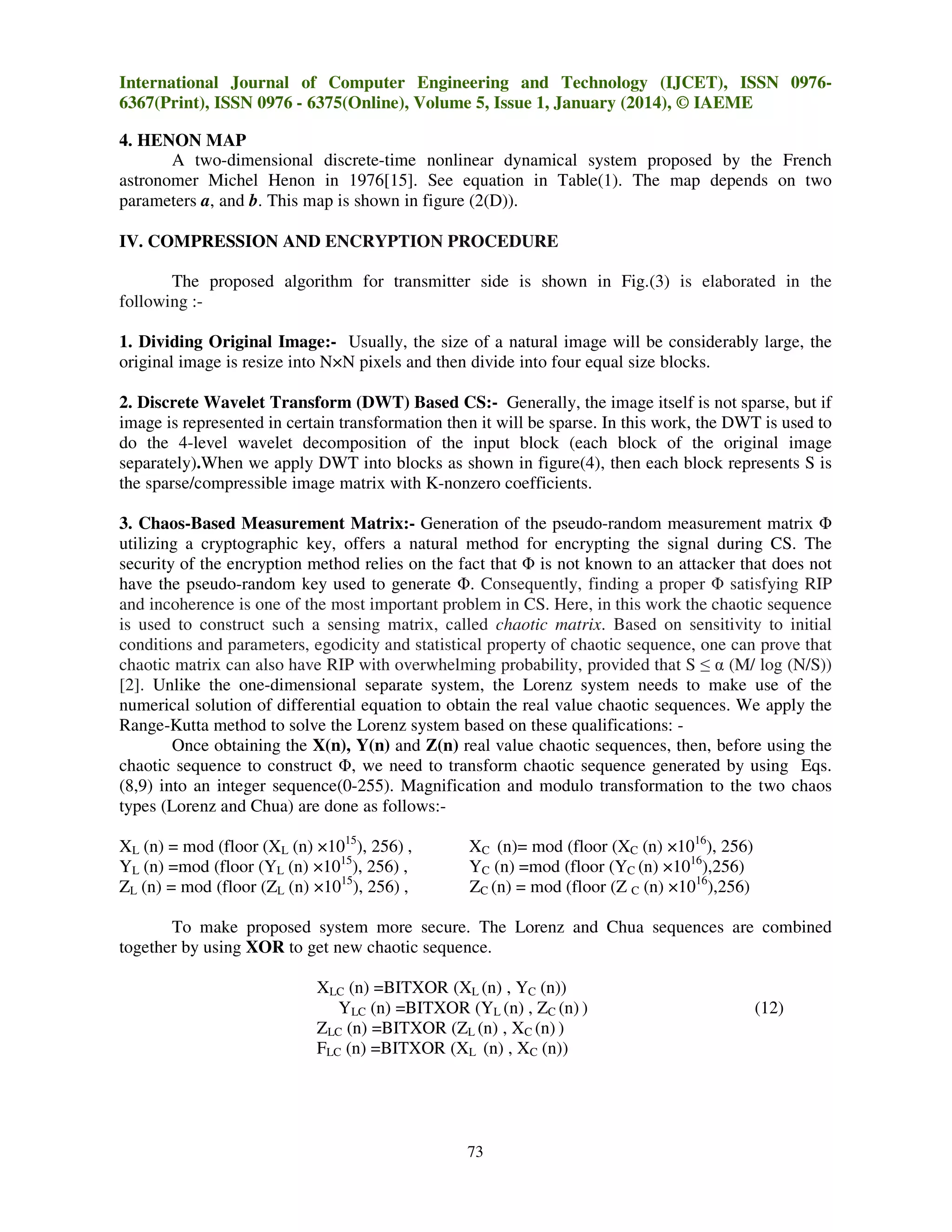 International Journal of Computer Engineering and Technology (IJCET), ISSN 09766367(Print), ISSN 0976 - 6375(Online), Volume 5, Issue 1, January (2014), © IAEME
4. HENON MAP
A two-dimensional discrete-time nonlinear dynamical system proposed by the French
astronomer Michel Henon in 1976[15]. See equation in Table(1). The map depends on two
parameters a, and b. This map is shown in figure (2(D)).
IV. COMPRESSION AND ENCRYPTION PROCEDURE
The proposed algorithm for transmitter side is shown in Fig.(3) is elaborated in the
following :1. Dividing Original Image:- Usually, the size of a natural image will be considerably large, the
original image is resize into N×N pixels and then divide into four equal size blocks.
2. Discrete Wavelet Transform (DWT) Based CS:- Generally, the image itself is not sparse, but if
image is represented in certain transformation then it will be sparse. In this work, the DWT is used to
do the 4-level wavelet decomposition of the input block (each block of the original image
separately).When we apply DWT into blocks as shown in figure(4), then each block represents S is
the sparse/compressible image matrix with K-nonzero coefficients.
3. Chaos-Based Measurement Matrix:- Generation of the pseudo-random measurement matrix Φ
utilizing a cryptographic key, offers a natural method for encrypting the signal during CS. The
security of the encryption method relies on the fact that Φ is not known to an attacker that does not
have the pseudo-random key used to generate Φ. Consequently, finding a proper Φ satisfying RIP
and incoherence is one of the most important problem in CS. Here, in this work the chaotic sequence
is used to construct such a sensing matrix, called chaotic matrix. Based on sensitivity to initial
conditions and parameters, egodicity and statistical property of chaotic sequence, one can prove that
chaotic matrix can also have RIP with overwhelming probability, provided that S ≤ α (M/ log (N/S))
[2]. Unlike the one-dimensional separate system, the Lorenz system needs to make use of the
numerical solution of differential equation to obtain the real value chaotic sequences. We apply the
Range-Kutta method to solve the Lorenz system based on these qualifications: Once obtaining the X(n), Y(n) and Z(n) real value chaotic sequences, then, before using the
chaotic sequence to construct Φ, we need to transform chaotic sequence generated by using Eqs.
(8,9) into an integer sequence(0-255). Magnification and modulo transformation to the two chaos
types (Lorenz and Chua) are done as follows:XL (n) = mod (floor (XL (n) ×1015), 256) ,
YL (n) =mod (floor (YL (n) ×1015), 256) ,
ZL (n) = mod (floor (ZL (n) ×1015), 256) ,

XC (n)= mod (floor (XC (n) ×1016), 256)
YC (n) =mod (floor (YC (n) ×1016),256)
ZC (n) = mod (floor (Z C (n) ×1016),256)

To make proposed system more secure. The Lorenz and Chua sequences are combined
together by using XOR to get new chaotic sequence.
XLC (n) =BITXOR (XL (n) , YC (n))
YLC (n) =BITXOR (YL (n) , ZC (n) )
ZLC (n) =BITXOR (ZL (n) , XC (n) )
FLC (n) =BITXOR (XL (n) , XC (n))

73

(12)

 