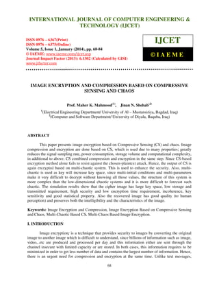 International Journal of Computer Engineering and Technology (IJCET), ISSN 0976INTERNATIONAL JOURNAL OF COMPUTER ENGINEERING &
6367(Print), ISSN 0976 - 6375(Online), Volume 5, Issue 1, January (2014), © IAEME

TECHNOLOGY (IJCET)

ISSN 0976 – 6367(Print)
ISSN 0976 – 6375(Online)
Volume 5, Issue 1, January (2014), pp. 68-84
© IAEME: www.iaeme.com/ijcet.asp
Journal Impact Factor (2013): 6.1302 (Calculated by GISI)
www.jifactor.com

IJCET
©IAEME

IMAGE ENCRYPTION AND COMPRESSION BASED ON COMPRESSIVE
SENSING AND CHAOS
Prof. Maher K. Mahmood(1),
1

Jinan N. Shehab(2)

(Electrical Engineering Department/ University of Al – Mustansiriya, Bagdad, Iraq)
2
(Computer and Software Department/ University of Diyala, Baquba, Iraq)

ABSTRACT
This paper presents image encryption based on Compressive Sensing (CS) and chaos. Image
compression and encryption are done based on CS, which is used due to many properties; greatly
reduces the signal sampling rate, power consumption, storage volume and computational complexity,
in additional to above; CS combined compression and encryption in the same step. Since CS-based
encryption method alone fails to resist against the chosen-plaintext attack. Hence, the output of CS is
again encrypted based on multi-chaotic system. This is used to enhance the security. Also, multichaotic is used as key will increase key space, since multi-initial conditions and multi-parameters
make it very difficult to decrypt without knowing all those values, the structure of this system is
more complex than the low-dimensional chaotic systems and it is more difficult to forecast such
chaotic. The simulation results show that the cipher image has large key space, low storage and
transmitted requirement, high security and low encryption time requirement, incoherence, key
sensitivity and good statistical property. Also the recovered image has good quality (to human
perception) and preserves both the intelligibility and the characteristics of the image.
Keywords: Image Encryption and Compression, Image Encryption Based on Compressive Sensing
and Chaos, Multi-Chaotic Based CS, Multi-Chaos Based Image Encryption.
I. INTRODUCTION
Image encryption; is a technique that provides security to images by converting the original
image to another image which is difficult to understand, since billions of information such as image,
video,..etc are produced and processed per day and this information either are sent through the
channel insecure with limited capacity or are stored. In both cases, this information requires to be
minimized in order to get less number of data and contains the largest number of information. Hence,
there is an urgent need for compression and encryption at the same time. Unlike text messages,
68

 