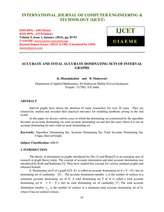 International Journal of Computer Engineering and Technology (IJCET), ISSN 0976INTERNATIONAL JOURNAL OF COMPUTER ENGINEERING &
6367(Print), ISSN 0976 - 6375(Online), Volume 5, Issue 1, January (2014), © IAEME

TECHNOLOGY (IJCET)

ISSN 0976 – 6367(Print)
ISSN 0976 – 6375(Online)
Volume 5, Issue 1, January (2014), pp. 85-93
© IAEME: www.iaeme.com/ijcet.asp
Journal Impact Factor (2013): 6.1302 (Calculated by GISI)
www.jifactor.com

IJCET
©IAEME

ACCURATE AND TOTAL ACCURATE DOMINATING SETS OF INTERVAL
GRAPHS
K. Dhanalakshmi and B. Maheswari
Department of Applied Mathematics, Sri Padmavati Mahila Visvsavidyalayam,
Tirupati - 517502, A.P, India

ABSTRACT
Interval graphs have drawn the attention of many researchers for over 30 years. They are
extensively studied and revealed their practical relevance for modeling problems arising in the real
world.
In this paper we discuss various cases in which the dominating set constructed by the algorithm
becomes an accurate dominating set, total accurate dominating set and also the cases where it is not an
accurate dominating set and a total accurate dominating set.
Keywords: Algorithm, Dominating Set, Accurate Dominating Set, Total Accurate Dominating Set,
Clique, Interval Graph.
Subject Classification: 68R10
1. INTRODUCTION
The theory of domination in graphs introduced by Ore [1] and Berge[2] is an emerging area of
research in graph theory today. The concept of accurate domination and total accurate domination was
introduced by Kulli and Kattimani [3]. They have studied this concept for various standard graphs and
obtained bounds.
A Dominating set D of a graph G(V, E) is called an accurate dominating set if < V – D > has no
dominating set of cardinality D . The accurate domination number γ a is the number of vertices in a
minimum accurate dominating set of G. A total dominating set T of G is called a total accurate
dominating set if < V - T > has no total dominating set of cardinality T . The total accurate
domination number γ ta is the number of vertices in a minimum total accurate dominating set of G,
where G has no isolated vertices.
85

 