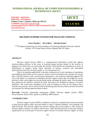 International Journal of Computer Engineering and Technology (IJCET), ISSN 0976INTERNATIONAL JOURNAL OF COMPUTER ENGINEERING &
6367(Print), ISSN 0976 - 6375(Online), Volume 5, Issue 1, January (2014), © IAEME

TECHNOLOGY (IJCET)

ISSN 0976 – 6367(Print)
ISSN 0976 – 6375(Online)
Volume 5, Issue 1, January (2014), pp. 103-111
© IAEME: www.iaeme.com/ijcet.asp
Journal Impact Factor (2013): 6.1302 (Calculated by GISI)
www.jifactor.com

IJCET
©IAEME

DECISION SUPPORT SYSTEM FOR TELECOM COMPANY
Charvi Kunder1,
1, 2, 3

Divya Bhat2,

Harshita Kotian3

(Computer Engineering, St. Francis Institute of Technology/ Mumbai University, Mount
Poinsur, S.V.P. Road, Borivli (West), Mumbai 400 103, India)

ABSTRACT
Decision support System (DSS) is a computer-based information system that supports
decision-making activities in the sense of assisting human decision makers in the exercise of
judgment, but which does not itself make the decision. DSS benefits the management in terms of
identification of negative trends, better allocation of business resources and information
representation in the form of charts, graphs i.e. in a summarized way.
One of its important applications is the price setting process or the calculation of expenditure
and modifying plans based on user usage for various services provided to the customers by various
firms. Telecom system is such a system where information is very broad & continually updated. The
aim of the paper is to represent an intelligent decision support system that will enable the service
provider to gain vital insights into the prevailing trends and judge the profits made. The knowledge
thus gained can be utilized to identify the plans that need to be modified according to customer
preference. The system thus developed can be used in finding out what are the chances that a
customer may port out. Also it will be useful in identifying plans that may help to get back the ported
out customers by offering optimized plans to them.
Keywords: Customer relationship management (CRM), Decision support systems (DSS),
Fuzzy Inference System (FIS), optimize, portability, RFM analysis.
1. INTRODUCTION
Decision support systems (DSS) are defined as interactive computer-based systems intended
to help decision makers utilize data and models in order to identify problems, solve problems and
make decisions. They provide support for decision making, they do not replace it. The mission of
decision support systems is to improve effectiveness, rather than the efficiency of decisions. Modern
organizations use several types of decision support systems to facilitate decision support. In many
103

 