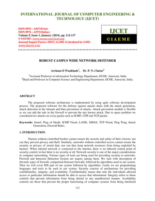 International Journal of Computer Engineering and Technology (IJCET), ISSN 0976INTERNATIONAL JOURNAL OF COMPUTER ENGINEERING &
6367(Print), ISSN 0976 - 6375(Online), Volume 5, Issue 1, January (2014), © IAEME

TECHNOLOGY (IJCET)

ISSN 0976 – 6367(Print)
ISSN 0976 – 6375(Online)
Volume 5, Issue 1, January (2014), pp. 112-117
© IAEME: www.iaeme.com/ijcet.asp
Journal Impact Factor (2013): 6.1302 (Calculated by GISI)
www.jifactor.com

IJCET
©IAEME

ROBUST CAMPUS WIDE NETWORK DEFENDER
Archana D Wankhade1, Dr. P. N. Chatur2
1

2

Assistant Professor in information Technology Department, GCOE, Amravati, India
Head and Professor in Computer Science and Engineering Department, GCOE, Amravati, India.

ABSTRACT
The proposed software architecture is implemented by using agile software development
process. The proposed software for the defence against attacks deals with the attack generation,
attack detection in the intranet and then prevention of attacks. Attack prevention module is flexible
as we can add the rule in the firewall to prevent the any known attack. Due to space problem we
considered two attacks on every packet such as ICMP, UDP and TCP packet.
Keywords: Smurf, Ping of Death, ICMP Flood, LAND, XMAS, TCP Flood, Ping Pong Attack
Generation, Firewall Rules.
1. INTRODUCTION
Nations without controlled borders cannot ensure the security and safety of their citizens, nor
can they prevent privacy and theft. Similarly, networks without controlled access cannot ensure the
security or privacy of stored data, nor can they keep network resources from being exploited by
hackers. When internal network is connected to the internet, there is no inherent central point of
security control; in fact there is no security at all. Network security is one of the major considerations
in computer networking. Various types of tools are being used for providing security to networks.
Firewall and Intrusion Detection System are majors among them. We start with description of
firewall, types of firewall, comparison between firewalls, followed by algorithms used in our system.
Then we will cover IDS part of our system followed by algorithms. Lastly we see programming
languages and tools to be used in our system. Security consists of mechanisms for providing
confidentiality, integrity, and availability. Confidentiality means that only the individuals allowed
access to particular information should be able to access that information. Integrity refers to those
controls that prevent information from being altered in any unauthorized manner. Availability
controls are those that prevent the proper functioning of computer systems from being interfered
112

 