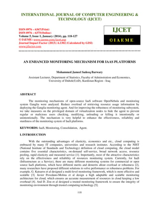 International Journal of Computer Engineering and Technology (IJCET), ISSN 0976INTERNATIONAL JOURNAL OF COMPUTER ENGINEERING &
6367(Print), ISSN 0976 - 6375(Online), Volume 5, Issue 1, January (2014), © IAEME

TECHNOLOGY (IJCET)

ISSN 0976 – 6367(Print)
ISSN 0976 – 6375(Online)
Volume 5, Issue 1, January (2014), pp. 118-127
© IAEME: www.iaeme.com/ijcet.asp
Journal Impact Factor (2013): 6.1302 (Calculated by GISI)
www.jifactor.com

IJCET
©IAEME

AN ENHANCED MONITORING MECHANISM FOR IAAS PLATFORMS
Mohammed Jameel Sadeeq Barwary
Assistant Lecturer, Department of Statistics, Faculty of Adminstration and Economics,
University of Duhok(UoD), Kurdistan Region - Iraq

ABSTRACT
The monitoring mechanisms of open-source IaaS software OpenNebula and monitoring
system Ganglia were analyzed. Reduce overload of retrieving resource usage information by
deploying the Ganglia monitoring agent. And for improving the robustness of monitoring subsystem,
we take measures on the privileged domain of virtualization nodes to hide the agent to prevent
regular or malicious users checking, modifying, unloading or killing it intentionally or
unintentionally. The mechanism is very helpful to enhance the effectiveness, reliability and
sturdiness of the monitoring system of IaaS platforms.
KEYWORDS: IaaS, Monitoring, Consolidation, Agent.
I. INTRODUCTION
With the outstanding advantages of elasticity, economics and etc., cloud computing is
embraced by many IT companies, universities and research institutes. According to the NIST
(National Institute of Standards and Technology) definition of cloud computing, the cloud model
contains five essential characteristics, on-demand self-service, broad network access, resource
pooling, rapid elasticity and measured service [1]. Importantly, most of the attractive characteristics
rely on the effectiveness and reliability of resources monitoring system. Currently, for IaaS
(Infrastructure as a Service), there are many different monitoring systems for commercial or open
source IaaS platforms, which have different merits and demerits about overload or robustness [2],
many researchers have proposed different solutions to solve performance or robustness problems. For
example, G. Katsaros et al designed a multi-level monitoring framework, which is more effective and
scalable [3]. Javier Povedano-Molina et al design a high adaptable and scalable monitoring
architecture for cloud, which ensures an accurate measurement of resources in cloud keeping a low
overhead [4]. And D. Zou et al designed a trusted monitoring framework to ensure the integrity of
monitoring environment through trusted computing technology [5].
118

 