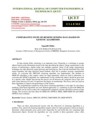 International Journal of Computer Engineering and Technology (IJCET), ISSN 0976INTERNATIONAL JOURNAL OF COMPUTER ENGINEERING &
6367(Print), ISSN 0976 - 6375(Online), Volume 5, Issue 1, January (2014), © IAEME

TECHNOLOGY (IJCET)

ISSN 0976 – 6367(Print)
ISSN 0976 – 6375(Online)
Volume 5, Issue 1, January (2014), pp. 141-152
© IAEME: www.iaeme.com/ijcet.asp
Journal Impact Factor (2013): 6.1302 (Calculated by GISI)
www.jifactor.com

IJCET
©IAEME

COMPARATIVE STUDY OF REMOTE SENSING DATA BASED ON
GENETIC ALGORITHM
Sugandhi Midha
M.Sc (CS) M.Phil (CS) M.Tech (CS)
Lecturer, CMR Institute of Management Studies (CMRIMS), Bangalore, Karnataka, India

ABSTRACT
In data mining fields, clustering is an important issue. Clustering is a technique to groups
objects based on the information found in the data describing the objects. Image segmentation is the
process of partitioning a digital image into multiple segments. Some of the image segmentation
techniques are edge detection, region growing and clustering etc. But it has the drawbacks like, both
region boundary and edge detection based methods often fail to produce accurate segmentation
results. To overcome this DBCSAN clustering algorithm was implemented. The problem in
DBSCAN algorithm is they require values for input parameters which are hard to determine, to
overcome this OPTICS algorithm was implemented. In this method the objects should be processed
in a specific order. Rather than having the precise cut off between the categories fuzzy logic uses
truth values between 0.0 and 1.0 represents the degree of membership. The Fuzzy rules are used on
these algorithms to improve the performance of the clusters.
The computational complexity of the above clustering algorithms is very high. To solve these
problems, Grid based algorithms are used. Hybrid approaches i.e. combining of grid with DBSCAN
and OPTICS can be used to reduce the computational complexity and the calculation amount of data
storage. The accuracy and time taken for DBSCAN, OPTICS, GRID, GRID-DBSCAN and GRIDOPTICS were evaluated.
Keywords: Cluster, Genetic, DBSCAN, OPTICS, GRID DBSCAN, GRID OPTICS.
1. Introduction
There are three interconnected reasons why the effectively of clustering algorithms is a
problem. First, almost all clustering algorithms require values for input parameters which are hard to
determine, which parameter gives good result. Especially for real-world data sets containing high
dimensional objects. Second, the algorithms are very sensible to these parameter values, often
141

 