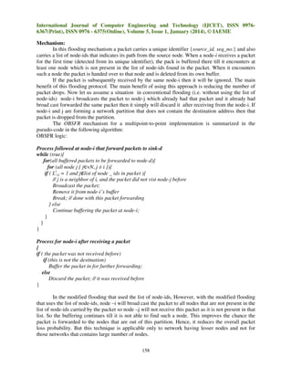 International Journal of Computer Engineering and Technology (IJCET), ISSN 09766367(Print), ISSN 0976 - 6375(Online), Volume 5, Issue 1, January (2014), © IAEME
Mechanism:
In this flooding mechanism a packet carries a unique identifier {source_id. seq_no.} and also
carries a list of node-ids that indicates its path from the source node. When a node-i receives a packet
for the first time (detected from its unique identifier), the pack is buffered there till it encounters at
least one node which is not present in the list of node-ids found in the packet. When it encounters
such a node the packet is handed over to that node and is deleted from its own buffer.
If the packet is subsequently received by the same node-i then it will be ignored. The main
benefit of this flooding protocol. The main benefit of using this approach is reducing the number of
packet drops. Now let us assume a situation in conventional flooding (i.e. without using the list of
node-ids) node-i broadcasts the packet to node-j which already had that packet and it already had
broad cast forwarded the same packet then it simply will discard it after receiving from the node-i. If
node-i and j are forming a network partition that does not contain the destination address then that
packet is dropped from the partition.
The OBSFR mechanism for a multipoint-to-point implementation is summarized in the
pseudo-code in the following algorithm:
OBSFR logic:
Process followed at node-i that forward packets to sink-d
while (true){
for(all buffered packets to be forwarded to node-d){
for (all node j [ j∈vN, j ≠ i ]){
if ( Lti,j = 1 and j∉list of node _ ids in packet ){
// j is a neighbor of i, and the packet did not vist node-j before
Broadcast the packet;
Remove it from node-i’s buffer
Break; // done with this packet forwarding
} else
Continue buffering the packet at node-i;
}
}
}
Process for node-i after receiving a packet
{
if ( the packet was not received before)
if (this is not the destination)
Buffer the packet in for further forwarding;
else
Discard the packet; // it was received before
}
In the modified flooding that used the list of node-ids, However, with the modified flooding
that uses the list of node-ids, node –i will broad cast the packet to all nodes that are not present in the
list of node-ids carried by the packet so node –j will not receive this packet as it is not present in that
list. So the buffering continues till it is not able to find such a node. This improves the chance the
packet is forwarded to the nodes that are out of this partition. Hence, it reduces the overall packet
loss probability. But this technique is applicable only to network having lesser nodes and not for
those networks that contains large number of nodes.
158

 