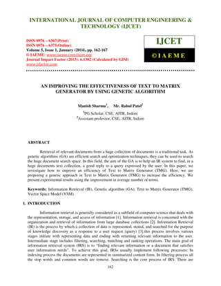 International Journal of Computer Engineering and Technology (IJCET), ISSN 0976INTERNATIONAL JOURNAL OF COMPUTER ENGINEERING &
6367(Print), ISSN 0976 - 6375(Online), Volume 5, Issue 1, January (2014), © IAEME

TECHNOLOGY (IJCET)

ISSN 0976 – 6367(Print)
ISSN 0976 – 6375(Online)
Volume 5, Issue 1, January (2014), pp. 162-167
© IAEME: www.iaeme.com/ijcet.asp
Journal Impact Factor (2013): 6.1302 (Calculated by GISI)
www.jifactor.com

IJCET
©IAEME

AN IMPROVING THE EFFECTIVENESS OF TEXT TO MATRIX
GENERATOR BY USING GENETIC ALGORITHM
Manish Sharma1,

Mr. Rahul Patel2

1

2

PG Scholar, CSE, AITR, Indore
Assistant professor, CSE, AITR, Indore

ABSTRACT
Retrieval of relevant documents from a huge collection of documents is a traditional task. As
genetic algorithms (GA) are efficient search and optimization techniques, they can be used to search
the huge document search space. In this field, the aim of the GA is to help an IR system to find, in a
huge documents text collection, a good reply to a query expressed by the user. In this paper, we
investigate how to improve an efficiency of Text to Matrix Generator (TMG). Here, we are
proposing a genetic approach in Text to Matrix Generator (TMG) to increase the efficiency. We
present experimental results using the improvement in average number of terms.
Keywords: Information Retrieval (IR), Genetic algorithm (GA), Text to Matrix Generator (TMG),
Vector Space Model (VSM).
1. INTRODUCTION
Information retrieval is generally considered as a subfield of computer science that deals with
the representation, storage, and access of information [1]. Information retrieval is concerned with the
organization and retrieval of information from large database collections [2]. Information Retrieval
(IR) is the process by which a collection of data is represented, stored, and searched for the purpose
of knowledge discovery as a response to a user request (query) [3].this process involves various
stages initiate with representing data and ending with returning relevant information to the user.
Intermediate stage includes filtering, searching, matching and ranking operations. The main goal of
information retrieval system (IRS) is to “finding relevant information or a document that satisfies
user information needs”. To achieve this goal, IRSs usually implement following processes: In
indexing process the documents are represented in summarized content form. In filtering process all
the stop words and common words are remove. Searching is the core process of IRS. There are
162

 