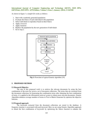 International Journal of Computer Engineering and Technology (IJCET), ISSN 09766367(Print), ISSN 0976 - 6375(Online), Volume 5, Issue 1, January (2014), © IAEME
As shown in figure 1 a simple GA works as follows:
1.
2.
3.
4.
5.
6.
7.

Start with a randomly generated population.
Evaluate the fitness of each individual in the population
Select individuals to reproduce based on their fitness
Apply crossover
Apply mutation
Replace the population by the new generation of individuals
Go to step 2.

Fig 1: Flowchart of typical Genetic algorithm [19]

5. PROPOSED METHOD
5.1 Research Objective
The aim of this proposed work is to retrieve the relevant documents by using the best
combination of the term list, given a set of document collections. The terms that are extracted from
the document collections for generating the combination terms after obtaining the best combination
of terms, it is applied to the information retrieval system to obtain more relevant documents. Genetic
Algorithm enhances average numbers of terms in Text to Matrix Generator by optimize the objective
function.
5.2 Proposed approach
The keywords extracted from the document collections are stored in the database. A
frequency measure is associated with each keyword. Here we are using Genetic Algorithm approach
to obtain the best combination of keywords by optimizing the fitness function to enhance the
165

 