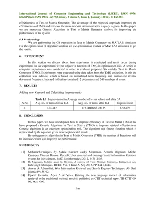 International Journal of Computer Engineering and Technology (IJCET), ISSN 09766367(Print), ISSN 0976 - 6375(Online), Volume 5, Issue 1, January (2014), © IAEME
effectiveness of Text to Matrix Generator. The advantage of the proposed approach improves the
effectiveness of TMG and retrieves the more relevant document when a query is given. In this paper,
we are proposing Genetic Algorithm in Text to Matrix Generator toolbox for improving the
performance of the system
5.3 Methodology
We are performing the GA operation in Text to Matrix Generator on MATLAB simulator.
For the optimization of objective function we use optimization toolbox of MATLAB simulator to get
the results.
6.

EXPERIMENT

In this section we discuss about how experiment is conducted and result occur during
experiment. In our experiment we put objective function of TMG in optimization tool. A series of
computer experiments was conducted in order to evaluate proposed GA enabled Text to Matrix
Generator (TMG). Experiments were executed using data taken from the TMG collection. In this the
collection was indexed, which is based on normalized term frequency and normalized inverse
document frequency. Indexed collection contained 12 documents and 549 numbers of terms.
7. RESULTS
Adding new Keyword and Calculating Improvement:-

S.No

Table 1.1: Improvement in Average number of terms before and after GA
Avg. no. of terms before GA
Avg. no. of terms after GA
Improvement

1.

164.417

173.0010986328125

8.58409

8. CONCLUSION
In this paper, we have investigated how to improve efficiency of Text to Matrix (TMG).We
have proposed a Genetic Algorithm in Text to Matrix (TMG) to improve retrieval effectiveness.
Genetic algorithm is an excellent optimization tool. The algorithm use fitness function which is
represented by the equation gives more sophisticated result.
By using genetic algorithm in Text to Matrix Generator (TMG) the number of Iterations will
be increases which will improve the performance.
REFERENCES
[1]

[2]
[3]
[4]

Mohameth-François Sy, Sylvie Ranwez, Jacky Montmain, Armelle Regnault, Michel
Crampes, Vincent Ranwez Pezzoli, User centered and ontology based information Retrieval
system for life sciences, BMC Bioinformatics, 2012, 1471-2105.
R. Sagayam, S.Srinivasan, S. Roshni, A Survey of Text Mining: Retrieval, Extraction and
Indexing Techniques, IJCER, Vol. 2 Issue. 5, Sep 2012, PP: 1443-1444.
Anwar A. Alhenshiri, Web Information Retrieval and Search Engines Techniques, Al- Satil
journal PP: 55-92.
Djoerd Hiemstra, Arjen P. de Vries, Relating the new language models of information
retrieval to the traditional retrieval models, published as CTIT technical report TR-CTIT-0009, May 2000.
166

 