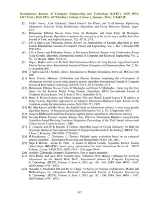 International Journal of Computer Engineering and Technology (IJCET), ISSN 09766367(Print), ISSN 0976 - 6375(Online), Volume 5, Issue 1, January (2014), © IAEME
[5]

Vaclav Snasel, Ajith Abraham2, Suhail Owais3, Jan Platos, and Pavel Kromer, Optimizing
Information Retrieval Using Evolutionary Algorithms and Fuzzy Inference System, pages:
1-23.
[6] Mohammad Othman Nassar, Feras Fares Al Mashagba, and Eman Fares Al Mashagba,
Investigating Genetic algorithms to optimize the user query in the vector space model, Australian
Journal of Basic and Applied Sciences, 7(2): 47-53, 2013.
[7] S.Siva Sathya and Philomina Simon, Review on Applicability of Genetic Algorithm to Web
Search, International Journal of Computer Theory and Engineering, Vol. 1, No. 4, October2009
1793-8201.
[8] S.Siva Sathya and Philomina Simon, A Document Retrieval System with Combination Terms
Using Genetic Algorithm, International Journal of Computer and Electrical Engineering, Vol. 2,
No. 1, February, 2010 1793-8163.
[9] Priya I. Borkar and Leena H. Patil, Web Information Retrieval Using Genetic Algorithm-Particle
Swarm Optimization, International Journal of Future Computer and Communication, Vol. 2, No.
6, December 2013.
[10] G. Salton and M.J. McGill, editors. Introduction to Modern Information Retrieval. McGraw-Hill
1983
[11] Wafa. Maitah, Mamoun. Al-Rababaa and Ghasan. Kannan, improving the effectiveness of
information retrieval system using adaptive genetic algorithm, International Journal of Computer
Science & Information Technology (IJCSIT) Vol 5, No 5, October 2013
[12] Mohammad Othman Nassar, Feras Al Mashagba, and Eman Al Mashagba, Improving the User
Query for the Boolean Model Using Genetic Algorithms, IJCSI International Journal of
Computer Science Issues, Vol. 8, Issue 5, No 1, September 2011.
[13] Marıa J. Martın-Bautista and Marıa-Amparo Vila and Henrik Legind Larsen [13] address A
Fuzzy Genetic Algorithm Approach to an Adaptive Information Retrieval Agent, Journal of the
American society for information science.50(9):760–771, 1999.
[14] Md. Abu Kausar and Md. Nasar, the detailed study on Information retrieval system using genetic
algorithm, Journal of Industrial and Intelligent Information Vol. 1, No. 3, September 2013.
[15] Bangorn Klabbankoh and Ouen Pinngern, applied genetic algorithm in information retrieval.
[16] Praveen Pathak Michael Gordon Weiguo Fan, Effective Information Retrieval using Genetic
Algorithms based Matching Functions Adaptation, Proceedings of the 33rd Hawaii International
Conference on System Sciences – 2000.
[17] J. Usharani, and Dr K Iyakutti, A Genetic Algorithm based on Cosine Similarity for Relevant
Document Retrieval, International Journal of Engineering Research & Technology (IJERT) Vol.
2 Issue 2, February- 2013 ISSN: 2278-0181.
[18] M.Boughanem, C. Chrisment, L. Tamine, Multiple query evaluation based on an enhanced
genetic algorithm , Information Processing and Management 39,215–231, 2003.
[19] Priya I. Borkar, Leena H. Patil, A model of Hybrid Genetic Algorithm Particle Swarm
Optimization (HGAPSO) based query optimization for web Information Retrieval, IJRET
Volume: 2 Issue: 1 JAN 2013, ISSN: 2319 – 1163 pages 59-64.
[20] Dimitrios Zeimpekis, Efstratios Gallopoulos, Text to matrix generator.
[21] Purvi Dubey and Asst. Prof. Sourabh Dave, “Effective Web Mining Technique for Retrieval
Information on the World Wide Web”, International Journal of Computer Engineering
& Technology (IJCET), Volume 4, Issue 6, 2013, pp. 156 - 160, ISSN Print: 0976 – 6367,
ISSN Online: 0976 – 6375.
[22] Prakasha S, Shashidhar HR and Dr. G T Raju, “A Survey on Various Architectures, Models and
Methodologies for Information Retrieval”, International Journal of Computer Engineering
& Technology (IJCET), Volume 4, Issue 1, 2013, pp. 182 - 194, ISSN Print: 0976 – 6367,
ISSN Online: 0976 – 6375.

167

 