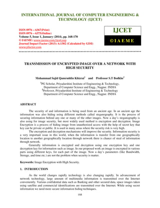 International Journal of Computer Engineering and Technology (IJCET), ISSN 0976INTERNATIONAL JOURNAL OF COMPUTER ENGINEERING &
6367(Print), ISSN 0976 - 6375(Online), Volume 5, Issue 1, January (2014), © IAEME

TECHNOLOGY (IJCET)

ISSN 0976 – 6367(Print)
ISSN 0976 – 6375(Online)
Volume 5, Issue 1, January (2014), pp. 168-170
© IAEME: www.iaeme.com/ijcet.asp
Journal Impact Factor (2013): 6.1302 (Calculated by GISI)
www.jifactor.com

IJCET
©IAEME

TRANSMISSION OF ENCRYPTED IMAGE OVER A NETWORK WITH
HIGH SECURITY
Mohammad Sajid Qamruddin Khizrai1
1

and

Professor S.T Bodkhe2

PG Scholar, Priyadarshini Institute of Engineering & Technology,
Department of Computer Science and Engg., Nagpur. INDIA
2
Professor, Priyadarshini Institute of Engineering & Technology
Department of Computer Science and Engg., Nagpur. INDIA

ABSTRACT
The security of and information is being used from an ancient age. In an ancient age the
information was also hiding using different methods called steganography. It is the process of
securing information behind any one or many of the other images. Now a day’s steganography is
also using for image security, but most widely used method is encryption and decryption. Image
Encryption is a process of hiding image from unauthorized access with the help of secret key that
key can be private or public .It is used in many areas where the security risk is very high.
The encryption and decryption mechanisms will improve the security. Information security is
a very important issue in this world, when the information is transfer from one geographically
location to another geographically location through network there is chance of steal of information
through network.
Generally information is encrypted and decryption using one encryption key and one
decryption key for information such as image. In our proposed work an image is encrypted in various
parts using different keys, for each part of the image. Now a day’s parameters (like Bandwidth,
Storage, and time etc.) are not the problem when security is matter.
Keywords: Image Encryption with High Security.
1. INTRODUCTION
As the world changes rapidly technology is also changing rapidly. In advancement of
network technology, large amount of multimedia information is transmitted over the Internet
conveniently. Various confidential data such as Banking and other secured data, space images taken
using satellite and commercial identifications are transmitted over the Internet. While using secret
information we need more secure information hiding techniques.
168

 