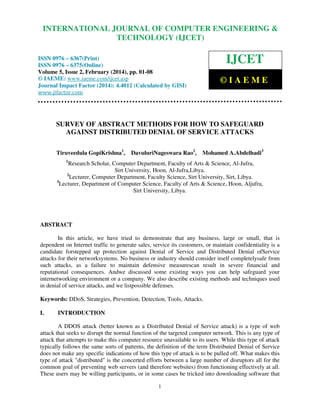 International Journal of Computer Engineering and Technology (IJCET), ISSN 0976-6367(Print),
INTERNATIONAL JOURNAL OF COMPUTER ENGINEERING &
ISSN 0976 - 6375(Online), Volume 5, Issue 2, February (2014), pp. 01-08 © IAEME

TECHNOLOGY (IJCET)

IJCET

ISSN 0976 – 6367(Print)
ISSN 0976 – 6375(Online)
Volume 5, Issue 2, February (2014), pp. 01-08
© IAEME: www.iaeme.com/ijcet.asp
Journal Impact Factor (2014): 4.4012 (Calculated by GISI)
www.jifactor.com

©IAEME

SURVEY OF ABSTRACT METHODS FOR HOW TO SAFEGUARD
AGAINST DISTRIBUTED DENIAL OF SERVICE ATTACKS
Tiruveedula GopiKrishna1,

DavuluriNageswara Rao2,

Mohamed A.Abdelhadi3

1

Research Scholar, Computer Department, Faculty of Arts & Science, Al-Jufra,
Sirt University, Hoon, Al-Jufra,Libya.
2
Lecturer, Computer Department, Faculty Science, Sirt University, Sirt, Libya.
3
Lecturer, Department of Computer Science, Faculty of Arts & Science, Hoon, Aljufra,
Sirt University, Libya.

ABSTRACT
In this article, we have tried to demonstrate that any business, large or small, that is
dependent on Internet traffic to generate sales, service its customers, or maintain confidentiality is a
candidate forstepped up protection against Denial of Service and Distributed Denial ofService
attacks for their networksystems. No business or industry should consider itself completelysafe from
such attacks, as a failure to maintain defensive measurescan result in severe financial and
reputational consequences. Andwe discussed some existing ways you can help safeguard your
internetworking environment or a company. We also describe existing methods and techniques used
in denial of service attacks, and we listpossible defenses.
Keywords: DDoS, Strategies, Prevention, Detection, Tools, Attacks.
I.

INTRODUCTION

A DDOS attack (better known as a Distributed Denial of Service attack) is a type of web
attack that seeks to disrupt the normal function of the targeted computer network. This is any type of
attack that attempts to make this computer resource unavailable to its users. While this type of attack
typically follows the same sorts of patterns, the definition of the term Distributed Denial of Service
does not make any specific indications of how this type of attack is to be pulled off. What makes this
type of attack "distributed" is the concerted efforts between a large number of disruptors all for the
common goal of preventing web servers (and therefore websites) from functioning effectively at all.
These users may be willing participants, or in some cases be tricked into downloading software that
1

 