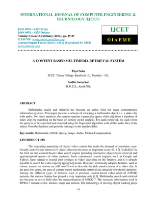 International Journal of Computer Engineering and Technology (IJCET), ISSN 0976-6367(Print),
INTERNATIONAL JOURNAL OF COMPUTER ENGINEERING &
ISSN 0976 - 6375(Online), Volume 5, Issue 2, February (2014), pp. 19-29 © IAEME

TECHNOLOGY (IJCET)

ISSN 0976 – 6367(Print)
ISSN 0976 – 6375(Online)
Volume 5, Issue 2, February (2014), pp. 19-29
© IAEME: www.iaeme.com/ijcet.asp
Journal Impact Factor (2014): 4.4012 (Calculated by GISI)
www.jifactor.com

IJCET
©IAEME

A CONTENT BASED MULTIMEDIA RETRIEVAL SYSTEM
Payel Saha
TCET, Thakur Village, Kandivali (E), Mumbai – 101,
Sudhir Sawarkar
D.M.C.E., Airoli-708,

ABSTRACT
Multimedia search and retrieval has become an active field for many contemporary
information systems. This paper presents a scheme of retrieving a multimedia object, i.e. a video clip
with audio. For video retrieval, the system searches a particular query video clip from a database of
video clips by matching on the basis of motion vector analysis. For audio retrieval, the audio from
the query is to be separated and matched using the fingerprint algorithm with all the audio files of the
videos from the database and provide rankings to the matched files.
Key words: Multimedia, CBVR, Query, Image, Audio, Motion Compensation
I. INTRODUCTION
The increasing popularity of digital video content has made the demand of automatic, userfriendly and efficient retrieval of video collection becomes an important issue [11, 17]. VideoQ [3] is
the first on-line content-based video search engine providing interactive object-based retrieval and
spatiotemporal queries of video contents. Some commercial search engines; such as Google and
Yahoo!, have started to extend their services to video searching on the Internet, and it is already
possible to search for video clips by typing keywords. However, commonly adopted features, such as
colour, texture, or motion are still insufficient to describe the rich visual content of a video clip. In
the past few years, the area of content-based multimedia retrieval has attracted worldwide attention.
Among the different types of features used in previous content-based video retrieval (CBVR)
systems, the motion feature has played a very important role [13]. Multimedia search and retrieval
has become an active field after the standardization of MPEG-7. The syntactic information used in
MPEG-7 includes color, texture, shape and motion. The technology of moving-object tracking plays
19

 