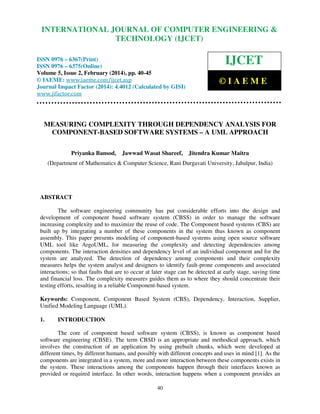 International Journal of Computer Engineering and Technology (IJCET), ISSN 0976-6367(Print),
INTERNATIONAL JOURNAL OF COMPUTER ENGINEERING &
ISSN 0976 - 6375(Online), Volume 5, Issue 2, February (2014), pp. 40-45 © IAEME

TECHNOLOGY (IJCET)

ISSN 0976 – 6367(Print)
ISSN 0976 – 6375(Online)
Volume 5, Issue 2, February (2014), pp. 40-45
© IAEME: www.iaeme.com/ijcet.asp
Journal Impact Factor (2014): 4.4012 (Calculated by GISI)
www.jifactor.com

IJCET
©IAEME

MEASURING COMPLEXITY THROUGH DEPENDENCY ANALYSIS FOR
COMPONENT-BASED SOFTWARE SYSTEMS – A UML APPROACH
Priyanka Bansod,

Jawwad Wasat Shareef, Jitendra Kumar Maitra

(Department of Mathematics & Computer Science, Rani Durgavati University, Jabalpur, India)

ABSTRACT
The software engineering community has put considerable efforts into the design and
development of component based software system (CBSS) in order to manage the software
increasing complexity and to maximize the reuse of code. The Component based systems (CBS) are
built up by integrating a number of these components in the system thus known as component
assembly. This paper presents modeling of component-based systems using open source software
UML tool like ArgoUML, for measuring the complexity and detecting dependencies among
components. The interaction densities and dependency level of an individual component and for the
system are analyzed. The detection of dependency among components and their complexity
measures helps the system analyst and designers to identify fault-prone components and associated
interactions; so that faults that are to occur at later stage can be detected at early stage, saving time
and financial loss. The complexity measures guides them as to where they should concentrate their
testing efforts, resulting in a reliable Component-based system.
Keywords: Component, Component Based System (CBS), Dependency, Interaction, Supplier,
Unified Modeling Language (UML).
1.

INTRODUCTION

The core of component based software system (CBSS), is known as component based
software engineering (CBSE). The term CBSD is an appropriate and methodical approach, which
involves the construction of an application by using prebuilt chunks, which were developed at
different times, by different humans, and possibly with different concepts and uses in mind [1]. As the
components are integrated in a system, more and more interaction between these components exists in
the system. These interactions among the components happen through their interfaces known as
provided or required interface. In other words, interaction happens when a component provides an
40

 