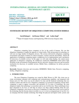 International Journal of Computer Engineering and Technology (IJCET), ISSN 0976-6367(Print),
INTERNATIONAL JOURNAL OF COMPUTER ENGINEERING &
ISSN 0976 - 6375(Online), Volume 5, Issue 2, February (2014), pp. 46-55 © IAEME

TECHNOLOGY (IJCET)

IJCET

ISSN 0976 – 6367(Print)
ISSN 0976 – 6375(Online)
Volume 5, Issue 2, February (2014), pp. 46-55
© IAEME: www.iaeme.com/ijcet.asp
Journal Impact Factor (2014): 4.4012 (Calculated by GISI)
www.jifactor.com

©IAEME

SYSTEMATIC REVIEW OF UBIQUITOUS COMPUTING SYSTEM MODELS
SmritiMahajan1,
1,2,3

Anil Kumar Mishra2

and

Latika Singh3

Dept of Computer Science and Engineering, ITM University Gurgaon, India

ABSTRACT
Ubiquitous computing forces computers to live in the world of humans. We can that
ubiquitous computing is roughly the opposite of virtual reality. With advancement in technology we
will soon see large number of ubiquitous devices. The services delivered by ubiquitous computing
environment will require evolution of context-awareness, wireless network and mobility. Almost all
applications of ubiquitous computing require a middleware for its implementation and a mechanism
for discovery of available services. In this paper we will study about SenSay, the context-aware
application of ubiquitous computing; the middleware architecture HOMEROS which allows high
flexibility in the environment of heterogeneous devices and users; dynamic discovery and invocation
mechanism for discovery of available services; Mobile Gaia a middleware for ad-hoc pervasive
computing.
Keywords: Dynamic discovery and invocation, HOMEROS, Mobile Gaia, Pervasive computing,
SenSay, Ubiquitous computing.
1. INTRODUCTION
The term Ubiquitous Computing was coined by Mark Weiser in 1991. His vision was to
create environment saturated with computing and communicating capability, and integrated with
human users [1]. This vision was too far ahead of its time and the hardware technology that was
needed to achieve this did not exist. Ubiquitous computing is an advanced computing concept where
computing is made to appear everywhere and anywhere [2]. In terms of technology, the term
ubiquitous implies that technology is everywhere and we use it all the time. These technologies have
been integrated in our lives so well that we tend to use them without thinking about the tool.
Ubiquitous computing is also known as Pervasive Computing [3]. Both these terms can be used for
the technology that has become almost invisible to us as it is now an integrated part of our life. It is
an emerging field that includes technology that bridge the physical and digital world; systems and
46

 