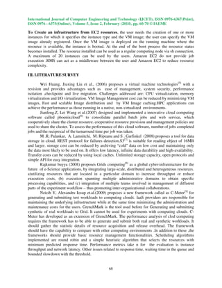 International Journal of Computer Engineering and Technology (IJCET), ISSN 0976-6367(Print),
ISSN 0976 - 6375(Online), Volume 5, Issue 2, February (2014), pp. 60-70 © IAEME

To Create an infrastructure from EC2 resources, the user needs the creation of one or more
instances for which it specifies the instance type and the VM image; the user can specify the VM
image already registered. Once the VM image is deployed on the running machine where the
resource is available, the instance is booted. At the end of the boot process the resource status
becomes installed. The resource installed can be used as a regular computing node via sh connection.
A maximum of 20 instances can be used by the users. Amazon EC2 do not provide job
execution .RMS can act as a middleware between the user and Amazon EC2 to reduce resource
complexity.
III. LITERATURE SURVEY
Wei Huang, Jiuxing Liu et al., (2006) proposes a virtual machine technologies[5] with a
revision and provides advantages such as ease of management, system security, performance
isolation ,checkpoint and live migration. Challenges addressed are: CPU virtualization, memory
virtualization and I/O virtualization. VM Image Management cost can be reduced by minimizing VM
images, Fast and scalable Image distribution and by VM Image caching.HPC applications can
achieve the performance as those running in a native, non-virtualized environments.
Jianfeng.Z, Lei Wang et al.(2007) designed and implemented a innovative cloud computing
software called phoenixcloud[6] to consolidate parallel batch jobs and web service, which
cooperatively share the cluster resource. cooperative resource provision and management policies are
used to share the cluster. To assess the performance of this cloud software, number of jobs completed
jobs and the reciprocal of the turnaround time per job was taken.
M .R. Palankar, A. Lamnitchi, M. Ripeanu and S . Garfinkel (2008) proposes a tool for data
storage in cloud. REST protocol for failures detection.S3[7] is suitable for reading object of 16MB
and larger. storage cost can be reduced by archiving “cold” data on low cost and maintaining only
the data most likely to be used on. It offers low latency, infinite data durability and high-availability.
Transfer costs can be reduced by using local caches. Unlimited storage capacity, open protocols and
simple API for easy integration.
Rajkumar buyya (2008) proposes Grids computing[8] as a global cyber-infrastructure for the
future of e-Science applications, by integrating large-scale, distributed and heterogeneous resources.
a)utilizing resources that are located in a particular domain to increase throughput or reduce
execution costs, (b) execution spanning multiple administrative domains to obtain specific
processing capabilities, and (c) integration of multiple teams involved in management of different
parts of the experiment workflow – thus promoting inter-organizational collaborations.
Neizih Y, Alexandru Iosup et.al.(2009) proposes a new framework called as C-Meter[9] for
generating and submitting test workloads to computing clouds. IaaS providers are responsible for
maintaining the underlying infrastructure while at the same time minimizing the administration and
maintenance costs for the users. GrenchMark is the tool used before for Generating and submitting
synthetic of real workloads to Grid. It cannot be used for experiments with computing clouds. CMeter has developed as an extension of GrenchMark. The performance analysis of clod computing
requires the framework has to be able to generate and submit both real and synthetic workloads. It
should gather the statistic details of resource acquisition and release overhead. The framework
should have the capability to compare with other computing environments .In addition to these ,the
frameworks should provide basic resource management functionalities. Scheduling algorithms
implemented are round robin and a simple heuristic algorithm that selects the resources with
minimum predicted response time. Performance metrics take n for the evaluation is instance
throughput and network latency. Other issues related to response time, waiting time in the queue and
bounded slowdown with the threshold.

68

 