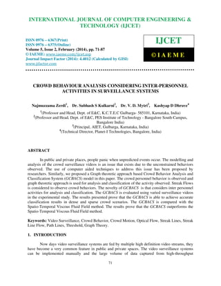 International Journal of Computer Engineering and Technology (IJCET), ISSN 0976-6367(Print),
INTERNATIONAL JOURNAL OF COMPUTER ENGINEERING &
ISSN 0976 - 6375(Online), Volume 5, Issue 2, February (2014), pp. 71-87 © IAEME

TECHNOLOGY (IJCET)

ISSN 0976 – 6367(Print)
ISSN 0976 – 6375(Online)
Volume 5, Issue 2, February (2014), pp. 71-87
© IAEME: www.iaeme.com/ijcet.asp
Journal Impact Factor (2014): 4.4012 (Calculated by GISI)
www.jifactor.com

IJCET
©IAEME

CROWD BEHAVIOUR ANALYSIS CONSIDERING INTER-PERSONNEL
ACTIVITIES IN SURVEILLANCE SYSTEMS
Najmuzzama Zerdi1,

Dr. Subhash S Kulkarni2,

Dr. V. D. Mytri3,

Kashyap D Dhruve4

1

2

(Professor and Head, Dept. of E&C, K.C.T.E.C Gulbarga- 585101, Karnataka, India)
(Professor and Head, Dept. of E&C, PES Institute of Technology - Bangalore South Campus,
Bangalore India)
3
(Principal, AIET, Gulbarga, Karnataka, India)
4
(Technical Director, Planet-I Technologies, Bangalore, India)

ABSTRACT
In public and private places, people panic when unpredicted events occur. The modelling and
analysis of the crowd surveillance videos is an issue that exists due to the unconstrained behaviors
observed. The use of computer aided techniques to address this issue has been proposed by
researchers. Similarly, we proposed a Graph theoretic approach based Crowd Behavior Analysis and
Classification System (GCBACS) model in this paper. The crowd personnel behavior is observed and
graph theoretic approach is used for analysis and classification of the activity observed. Streak Flows
is considered to observe crowd behaviors. The novelty of GCBACS is that considers inter personnel
activities for analysis and classification. The GCBACS is evaluated using varied surveillance videos
in the experimental study. The results presented prove that the GCBACS is able to achieve accurate
classification results in dense and sparse crowd scenarios. The GCBACS is compared with the
Spatio-Temporal Viscous Fluid Field method. The results prove that the GCBACS outperforms the
Spatio-Temporal Viscous Fluid Field method.
Keywords: Video Surveillance, Crowd Behavior, Crowd Motion, Optical Flow, Streak Lines, Streak
Line Flow, Path Lines, Threshold, Graph Theory.
1. INTRODUCTION
Now days video surveillance systems are fed by multiple high definition video streams, they
have become a very common feature in public and private spaces. The video surveillance systems
can be implemented manually and the large volume of data captured from high-throughput
71

 
