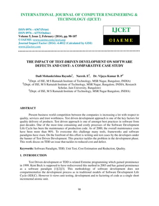 International Journal of Computer Engineering and Technology (IJCET), ISSN 0976-6367(Print),
INTERNATIONAL JOURNAL OF COMPUTER ENGINEERING &
ISSN 0976 - 6375(Online), Volume 5, Issue 2, February (2014), pp. 98-107 © IAEME

TECHNOLOGY (IJCET)

ISSN 0976 – 6367(Print)
ISSN 0976 – 6375(Online)
Volume 5, Issue 2, February (2014), pp. 98-107
© IAEME: www.iaeme.com/ijcet.asp
Journal Impact Factor (2014): 4.4012 (Calculated by GISI)
www.jifactor.com

IJCET
©IAEME

THE IMPACT OF TEST-DRIVEN DEVELOPMENT ON SOFTWARE
DEFECTS AND COST: A COMPARATIVE CASE STUDY
Dadi Mohankrishna Rayudu1,

Naresh. E2,

Dr. Vijaya Kumar B. P3

1

2

(Dept. of ISE, M S Ramaiah Institute of Technology, MSR Nagar, Bangalore, INDIA)
(Dept. of ISE, M S Ramaiah Institute of Technology, MSR Nagar, Bangalore, INDIA, Research
Scholar, Jain University, Bangalore)
3
(Dept. of ISE, M S Ramaiah Institute of Technology, MSR Nagar Bangalore, INDIA)

ABSTRACT
Present business world competition between the companies is increasing a lot with respect to
quality, services and trust worthiness. Test driven development approach is one of the key factors for
quality delivery of products. Test driven approach is one of amongst best practices in software from
past decades. One of the most time consuming and costly processes of the Software Development
Life Cycle has been the maintenance of production code. As of 2000, the overall maintenance costs
have been more than 90%. To overcome this challenge many tools, frameworks and software
paradigms have risen. On the forefront of this effort is writing unit test cases by the developers under
the banner of Test Driven Development. This practice tackles the problem in the development phase.
This work discus on TDD an issue that tackles to reduced cost and defect.
Keywords: Software Paradigm, TDD, Unit Test, Cost Estimation and Reduction, Quality.
1. INTRODUCTION
Test Driven development or TDD is related Extreme programming which gained prominence
in 1999. Kent Beck is supposed to have rediscovered this method in 2003 and has gained prominence
as a software paradigm [1][2][3]. This methodology of software development does not
compartmentalize the development process as in traditional models of Software Development Life
Cycle (SDLC). However it views unit testing, development and re factoring of code as a single short
incremental atomic unit.

98

 
