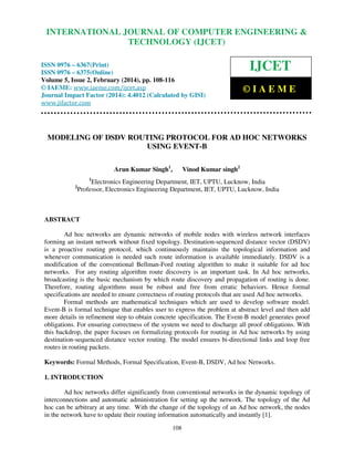 International Journal of Computer Engineering and Technology (IJCET), ISSN 0976-6367(Print),
INTERNATIONAL JOURNAL OF COMPUTER ENGINEERING &
ISSN 0976 - 6375(Online), Volume 5, Issue 2, February (2014), pp. 108-116 © IAEME

TECHNOLOGY (IJCET)

ISSN 0976 – 6367(Print)
ISSN 0976 – 6375(Online)
Volume 5, Issue 2, February (2014), pp. 108-116
© IAEME: www.iaeme.com/ijcet.asp
Journal Impact Factor (2014): 4.4012 (Calculated by GISI)
www.jifactor.com

IJCET
©IAEME

MODELING OF DSDV ROUTING PROTOCOL FOR AD HOC NETWORKS
USING EVENT-B
Arun Kumar Singh1,

Vinod Kumar singh2

1

2

Electronics Engineering Department, IET, UPTU, Lucknow, India
Professor, Electronics Engineering Department, IET, UPTU, Lucknow, India

ABSTRACT
Ad hoc networks are dynamic networks of mobile nodes with wireless network interfaces
forming an instant network without fixed topology. Destination-sequenced distance vector (DSDV)
is a proactive routing protocol, which continuously maintains the topological information and
whenever communication is needed such route information is available immediately. DSDV is a
modification of the conventional Bellman-Ford routing algorithm to make it suitable for ad hoc
networks. For any routing algorithm route discovery is an important task. In Ad hoc networks,
broadcasting is the basic mechanism by which route discovery and propagation of routing is done.
Therefore, routing algorithms must be robust and free from erratic behaviors. Hence formal
specifications are needed to ensure correctness of routing protocols that are used Ad hoc networks.
Formal methods are mathematical techniques which are used to develop software model.
Event-B is formal technique that enables user to express the problem at abstract level and then add
more details in refinement step to obtain concrete specification. The Event-B model generates proof
obligations. For ensuring correctness of the system we need to discharge all proof obligations. With
this backdrop, the paper focuses on formalizing protocols for routing in Ad hoc networks by using
destination-sequenced distance vector routing. The model ensures bi-directional links and loop free
routes in routing packets.
Keywords: Formal Methods, Formal Specification, Event-B, DSDV, Ad hoc Networks.
1. INTRODUCTION
Ad hoc networks differ significantly from conventional networks in the dynamic topology of
interconnections and automatic administration for setting up the network. The topology of the Ad
hoc can be arbitrary at any time. With the change of the topology of an Ad hoc network, the nodes
in the network have to update their routing information automatically and instantly [1].
108

 