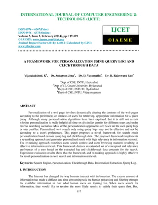 International Journal of Computer Engineering and Technology (IJCET), ISSN 0976-6367(Print),
INTERNATIONAL JOURNAL OF COMPUTER ENGINEERING &
ISSN 0976 - 6375(Online), Volume 5, Issue 2, February (2014), pp. 117-129 © IAEME

TECHNOLOGY (IJCET)

ISSN 0976 – 6367(Print)
ISSN 0976 – 6375(Online)
Volume 5, Issue 2, February (2014), pp. 117-129
© IAEME: www.iaeme.com/ijcet.asp
Journal Impact Factor (2014): 4.4012 (Calculated by GISI)
www.jifactor.com

IJCET
©IAEME

A FRAMEWORK FOR PERSONALIZATION USING QUERY LOG AND
CLICKTHROUGH DATA
Vijayalakshmi. K1,

Dr. Sudarson Jena2,

Dr. D. Vasumathi3,

Dr. R. Rajeswara Rao4

1

2

Dept of CSE, JNTU, Hyderabad
Dept of IT, Gitam University, Hyderabad
3
Dept of CSE, JNTU H, Hyderabad
4
Dept of CSE, JNTU, Vijayanagaram

ABSTRACT
Personalization of a web page involves dynamically altering the contents of the web pages
according to the preferences or interests of users for retrieving, appropriate information for a given
query. Although many personalization algorithms have been explored, but it is still not certain
whether personalization is really helpful all time on dissimilar queries for different users and under
diverse searching scenarios. Most of the personalization approaches are based on the user query logs
or user profiles. Personalized web search only using query logs may not be effective and not be
according to a user's preferences. This paper proposes a novel framework for search result
personalization based on user query log and clickthrough data. The proposed framework implements
a re-ranking approach and generates personalized result with high relevancy in information retrieval.
The re-ranking approach combines users search context and users browsing manners resulting in
effective information retrieval. This framework derives an extended set of conceptual and relevance
preferences of a user based on the extracted log and clickthrough data concepts for the search.
Experiment evaluation results show that the framework and re-ranking approach is highly effective
for result personalization on web search and information retrieval.
Keywords: Search Engine, Personalization, Clickthrough Data, Information Extraction, Query Log.
1. INTRODUCTION
The Internet has changed the way humans interact with information. The excess amount of
information has made a difficult and time consuming task the human processing and filtering through
the available information to find what human users are looking for. When users search for
information, they would like to receive the most likely results to satisfy their query first. But,
117

 