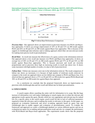 International Journal of Computer Engineering and Technology (IJCET), ISSN 0976-6367(Print),
ISSN 0976 - 6375(Online), Volume 5, Issue 2, February (2014), pp. 117-129 © IAEME

Fallout Rate (%)

Fallout Rate Performance
100
90
80
70
60
50
40
30
20
10
0

Our Approach
PLSA Based
Bayes-fused Based

40

80

120

160

200

240

280

No. of Search Results

Fig-7: Fallout Rate Performance Comparison
Precision Rate: Our approach shows an improvement in precision measure over PLSA and Bayesfuse approaches. It shows an average improvement of 22% on 40 and 11% on 280 results against
PLSA and 26% on 40 and 22% on 280 results against Bayes-fuse approaches. This is because of the
support of clickthrough data reference and re-ranking approach which filter out non-relevant results
for making more precise result in personalization.
Recall Rate: As recall rate measure the effectiveness of a query system in the information retrieval.
Our approach shows a low recall rate measure over PLSA and Bayes-fuse approaches. It shows an
average low of 26% on 40 and 11% on 280 results against PLSA and 37% on 40 and 22% on 280
results against Bayes-fuse approaches. This is because precision and recall are inversely
proportionate and as precision show high on increasing results in recall rate shows low. It shows
some increment with high number of results, it is due to fall of precision level.
Fallout Rate: Fallout rate measures error rate in the information retrieval. The result comparison of
fallout rate shows an increment, it is because of high number of irrelevant results retrieved. In
compare to the result our approach shows an low fallout rate compare to PLSA and Bayes-fuse. It is
observed that our approach shows a 27% on 40 and 10% on 280 results low against PLSA-Based and
38% on 40 and 25% on 280 results low against Bayes-fuse approach.
As a conclusion we conclude that the proposed framework shows an improvisation on
precision with clickthrough data and low recall and fallout rate for better personalization.
6. CONCLUSIONS
A search engine allows searching the entire web for information in its scope. But the huge
increase of information over web makes challenging to search engine also to relate the relevant and
appropriate results against the query. Results which are very appropriate and relevant may be ranked
low for a specific query in the search engine search result list due to lack of sufficient parameters
required to relate the relevancy and re-ranking the results in relevancy to the query. In this paper, we
proposed an evaluation framework and novel re-ranking approach based on query logs and
clickthrough data to enable support and evaluation of personalization search. To evaluate the
framework and approach we create a clickthrough database on various different queries and run an
evaluation test query for re-ranking and personalization result and also we compare the performance
with PLSA-Based and Bayes-fused approaches. The experiments results shows that the proposed
127

 