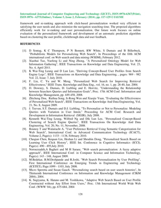 International Journal of Computer Engineering and Technology (IJCET), ISSN 0976-6367(Print),
ISSN 0976 - 6375(Online), Volume 5, Issue 2, February (2014), pp. 117-129 © IAEME

framework and re-ranking approach with click-based personalization worked very efficient in
satisfying the user needs and also minimize the navigation searching time. The proposed algorithms
efficiently work for re-ranking and user personalization. Our future work focuses on online
evaluation of the personalized framework and development of an automatic prediction algorithm
based on clustering the user profile, clickthrough data and user feedback.
REFERENCES
[1]. D Sontag, K C Thompson, P N Bennett, RW White, S Dumais and B Billerbeck,
"Probabilistic Models for Personalizing Web Search", In Proceedings of the fifth ACM
international conf. on Web search and data mining (WSDM), February 2012.
[2]. Xiaohui Tao, Yuefeng Li and Ning Zhong, "A Personalized Ontology Model for Web
Information Gathering", IEEE Transactions on Knowledge and Data Engineering, Vol. 23,
No. 4, April 2011.
[3]. K Wai-Ting Leung and D Lun Lee, "Deriving Concept-Based User Profiles from Search
Engine Logs", IEEE Transactions on Knowledge and Data Engineering, , pages: 969 - 982
Vol. 22, Issue: 7, July 2010.
[4]. F. Liu, C. Yu and W. Meng, "Personalized Web Search for Improving Retrieval
Effectiveness," IEEE Trans. Knowledge and Data Eng., vol. 16, no. 1, pp. 28-40, Jan. 2004.
[5]. D. Downey, S. Dumais, D. Liebling and E. Horvitz, "Understanding the Relationship
between Searchers Queries and Information Goals", Proc. 17th ACM Conf. Information and
Knowledge Management, pp. 449-458, 2008.
[6]. Zhicheng Dou, Ruihua Song, Ji-Rong Wen and Xiaojie Yuan, "Evaluating the Effectiveness
of Personalized Web Search", IEEE Transactions on Knowledge And Data Engineering, Vol.
21, No. 8, August 2009.
[7]. J. Teevan, S.T. Dumais and D.J. Liebling, "To Personalize or Not to Personalize: Modeling
Queries with Variation in User Intent," Proceeding for ACM Conf. Research and
Development in Information Retrieval (SIGIR), July 2008.
[8]. Kenneth Wai-Ting Leung, Wilfred Ng and Dik Lun Lee, "Personalized Concept-Based
Clustering of Search Engine Queries", IEEE Transactions On Knowledge And Data
Engineering, Vol. 20, No. 11, November, 2008.
[9]. Bounoy T and Walairacht A, "User Preference Retrieval Using Semantic Categorization for
Web Search", International Conf. in Advanced Communication Technology (ICACT),
Volume:2, Page(s): 1133 - 1138, February 2010.
[10]. Cheqian Chen, Kequan Lin, Heshan Li and Shoubin Dong, "Personalized Search Based on
Learning User Click History", IEEE Int. Conference in Cognitive Informatics (ICCI),
Page(s): 490 - 495,July 2010.
[11]. Norouzzadeh,A Bagheri and M H Saraee, "Web search personalization: A fuzzy adaptive
approach", IEEE International Conf. in Computer Science and Information Technology,
Page(s): 143 - 148, August 2009.
[12]. M.Bedekar, B.M.Deshpande and R.Joshi, "Web Search Personalization by User Profiling",
First International Conference on Emerging Trends in Engineering and Technology
(ICETET), Page:1099 - 1103, July 2008.
[13]. Micro Speretta and Susan Gauch. "Personalizing search based on user search histories", In
Thirteenth International Conference on Information and Knowledge Management (CIKM
2004), 2004.
[14]. K. Sugiyama, K. Hatano and M. Yoshikawa, "Adaptive Web Search Based on User Profile
Constructed without Any Effort from Users," Proc. 13th International World Wide Web
Conf. (WWW '04), pp. 675-684, 2004
128

 