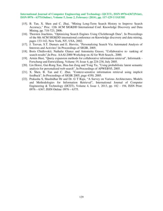International Journal of Computer Engineering and Technology (IJCET), ISSN 0976-6367(Print),
ISSN 0976 - 6375(Online), Volume 5, Issue 2, February (2014), pp. 117-129 © IAEME

[15]. B. Tan, X. Shen and C. Zhai, "Mining Long-Term Search History to Improve Search
Accuracy," Proc. 12th ACM SIGKDD International Conf. Knowledge Discovery and Data
Mining, pp. 718-723, 2006.
[16]. Thorsten Joachims, "Optimizing Search Engines Using Clickthrough Data", In Proceedings
of the 8th ACM SIGKDD international conference on Knowledge discovery and data mining,
pages 133-142, New York, NY, USA, 2002.
[17]. J. Teevan, S.T. Dumais and E. Horvitz, "Personalizing Search Via Automated Analysis of
Interests and Activites",In Proceedings of SIGIR, 2005.
[18]. Boris Chidlovskii, Nathalie Glance and Antonietta Grasso, "Collaborative re- ranking of
search results",In Proc. AAAI-2000 Workshop on AI for Web Search., 2000.
[19]. Armin Hust, "Query expansion methods for collaborative information retrieval", Informatik Forschung und Entwicklung, Volume 19, Issue 4, pp 224-238, July 2005.
[20]. Lin Henxi, Gui-Rong Xue, Hua-Jun Zeng and Yong Yu, "Using probabilistic latent semantic
analysis for personalized web search", In Proceedings of APWEB'05, 2005.
[21]. X. Shen, B. Tan and C. Zhai, "Context-sensitive information retrieval using implicit
feedback", In Proceedings of SIGIR 2005, page 4350, 2005.
[22]. Prakasha S, Shashidhar Hr and Dr. G T Raju, “A Survey on Various Architectures, Models
and Methodologies for Information Retrieval”, International Journal of Computer
Engineering & Technology (IJCET), Volume 4, Issue 1, 2013, pp. 182 - 194, ISSN Print:
0976 – 6367, ISSN Online: 0976 – 6375.

129

 