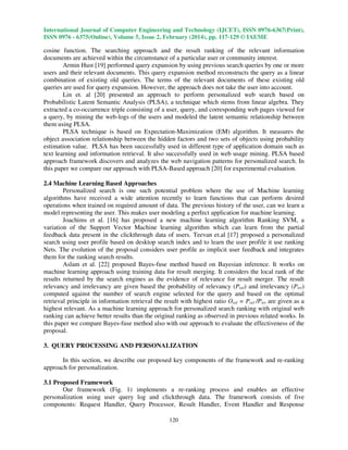 International Journal of Computer Engineering and Technology (IJCET), ISSN 0976-6367(Print),
ISSN 0976 - 6375(Online), Volume 5, Issue 2, February (2014), pp. 117-129 © IAEME

cosine function. The searching approach and the result ranking of the relevant information
documents are achieved within the circumstance of a particular user or community interest.
Armin Hust [19] performed query expansion by using previous search queries by one or more
users and their relevant documents. This query expansion method reconstructs the query as a linear
combination of existing old queries. The terms of the relevant documents of these existing old
queries are used for query expansion. However, the approach does not take the user into account.
Lin et. al [20] presented an approach to perform personalized web search based on
Probabilistic Latent Semantic Analysis (PLSA), a technique which stems from linear algebra. They
extracted a co-occurrence triple consisting of a user, query, and corresponding web pages viewed for
a query, by mining the web-logs of the users and modeled the latent semantic relationship between
them using PLSA.
PLSA technique is based on Expectation-Maximization (EM) algorithm. It measures the
object association relationship between the hidden factors and two sets of objects using probability
estimation value. PLSA has been successfully used in different type of application domain such as
text learning and information retrieval. It also successfully used in web usage mining. PLSA based
approach framework discovers and analyzes the web navigation patterns for personalized search. In
this paper we compare our approach with PLSA-Based approach [20] for experimental evaluation.
2.4 Machine Learning Based Approaches
Personalized search is one such potential problem where the use of Machine learning
algorithms have received a wide attention recently to learn functions that can perform desired
operations when trained on required amount of data. The previous history of the user, can we learn a
model representing the user. This makes user modeling a perfect application for machine learning.
Joachims et al. [16] has proposed a new machine learning algorithm Ranking SVM, a
variation of the Support Vector Machine learning algorithm which can learn from the partial
feedback data present in the clickthrough data of users. Teevan et.al [17] proposed a personalized
search using user profile based on desktop search index and to learn the user profile it use ranking
Nets. The evolution of the proposal considers user profile as implicit user feedback and integrates
them for the ranking search results.
Aslam et al. [22] proposed Bayes-fuse method based on Bayesian inference. It works on
machine learning approach using training data for result merging. It considers the local rank of the
results returned by the search engines as the evidence of relevance for result merger. The result
relevancy and irrelevancy are given based the probability of relevancy (Prel) and irrelevancy (Pirr)
computed against the number of search engine selected for the query and based on the optimal
retrieval principle in information retrieval the result with highest ratio Orel = Prel /Pirr are given as a
highest relevant. As a machine learning approach for personalized search ranking with original web
ranking can achieve better results than the original ranking as observed in previous related works. In
this paper we compare Bayes-fuse method also with our approach to evaluate the effectiveness of the
proposal.
3. QUERY PROCESSING AND PERSONALIZATION
In this section, we describe our proposed key components of the framework and re-ranking
approach for personalization.
3.1 Proposed Framework
Our framework (Fig. 1) implements a re-ranking process and enables an effective
personalization using user query log and clickthrough data. The framework consists of five
components: Request Handler, Query Processor, Result Handler, Event Handler and Response
120

 