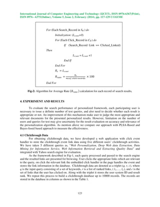 International Journal of Computer Engineering and Technology (IJCET), ISSN 0976-6367(Print),
ISSN 0976 - 6375(Online), Volume 5, Issue 2, February (2014), pp. 117-129 © IAEME

For (Each Search_Record in SR ) do
Initialization: (Lcount=0)
For (Each Click_Record in CR ) do
If (Search_Record Link == Clicked_Linked)
Then
Lcount = Lcount +1
End If
End For
ܴ௥ ൌ Lcount
ோ

ೝ
ܴ௥௔௧௘ ൌ ௡௢.௢௙ ௖௟௜௖௞ ௥௘௖௢௥ௗ௦ ൈ 100

End For
Fig-2: Algorithm for Average Rate ሺܴ௥௔௧௘ ሻ calculation for each record of search results,
4. EXPERIMENT AND RESULTS
To evaluate the search performance of personalized framework, each participating user is
necessary to issue a definite number of test queries, and also need to decide whether each result is
appropriate or not. An improvement of this mechanism make user to judge the most appropriate and
relevant documents for the presented personalized results. However, limitation on the number of
users and queries for test may give uncertainty for the result evaluation on accuracy and relevance of
the personalization algorithm. As mention above we compare our approach with PLSA-Based and
Bayes-fused based approach to measure the effectiveness.
4.1 Clickthrough Data
For obtaining clickthrough data, we have developed a web application with click event
handler to store the clickthrough event link data using five different users’ clickthrough activities.
We have taken 5 different queries as, “Web Personalization, Deep Web data Extraction, Data
Mining for Information Service, Web Information Retrieval and Extracting Quality Data” and
integrated with Yahoo search engine for evaluation.
As the framework described in Fig-1, each query processed and passed to the search engine
and the resulted links are presented for browsing. User clicks the appropriate links which are relevant
to the query, on click the relevant link the embedded click handler in the page handles the event and
stores the link information in the database. Clickthrough data are denoted as a triplet (q, r, c), where
q is the input query consisting of a set of keywords, r is a list of ranked links, ( l1,…., ln ), and c is the
set of links that the user has clicked on. Along with the triplet it stores the user system ID and result
rank. We repeat this process to build a clickthrough database up to 10000 records. The records are
stored in the database in columns as shown in the Table 1.

123

 