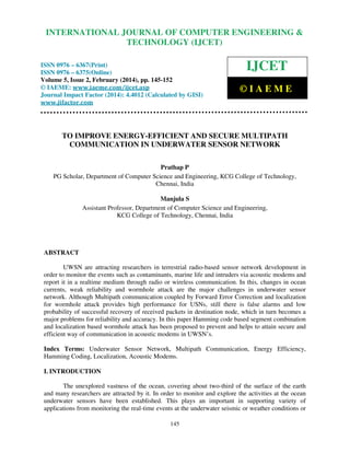 International Journal of Computer Engineering and Technology (IJCET), ISSN 0976-6367(Print),
ISSN 0976 - 6375(Online), Volume 5, Issue 2, February (2014), pp. 145-152 © IAEME
145
TO IMPROVE ENERGY-EFFICIENT AND SECURE MULTIPATH
COMMUNICATION IN UNDERWATER SENSOR NETWORK
Prathap P
PG Scholar, Department of Computer Science and Engineering, KCG College of Technology,
Chennai, India
Manjula S
Assistant Professor, Department of Computer Science and Engineering,
KCG College of Technology, Chennai, India
ABSTRACT
UWSN are attracting researchers in terrestrial radio-based sensor network development in
order to monitor the events such as contaminants, marine life and intruders via acoustic modems and
report it in a realtime medium through radio or wireless communication. In this, changes in ocean
currents, weak reliability and wormhole attack are the major challenges in underwater sensor
network. Although Multipath communication coupled by Forward Error Correction and localization
for wormhole attack provides high performance for USNs, still there is false alarms and low
probability of successful recovery of received packets in destination node, which in turn becomes a
major problems for reliability and accuracy. In this paper Hamming code based segment combination
and localization based wormhole attack has been proposed to prevent and helps to attain secure and
efficient way of communication in acoustic modems in UWSN’s.
Index Terms: Underwater Sensor Network, Multipath Communication, Energy Efficiency,
Hamming Coding, Localization, Acoustic Modems.
I. INTRODUCTION
The unexplored vastness of the ocean, covering about two-third of the surface of the earth
and many researchers are attracted by it. In order to monitor and explore the activities at the ocean
underwater sensors have been established. This plays an important in supporting variety of
applications from monitoring the real-time events at the underwater seismic or weather conditions or
INTERNATIONAL JOURNAL OF COMPUTER ENGINEERING &
TECHNOLOGY (IJCET)
ISSN 0976 – 6367(Print)
ISSN 0976 – 6375(Online)
Volume 5, Issue 2, February (2014), pp. 145-152
© IAEME: www.iaeme.com/ijcet.asp
Journal Impact Factor (2014): 4.4012 (Calculated by GISI)
www.jifactor.com
IJCET
© I A E M E
 