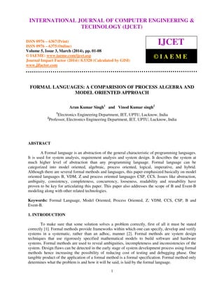 International Journal of Computer Engineering and Technology (IJCET), ISSN 0976-6367(Print),
ISSN 0976 - 6375(Online), Volume 5, Issue 3, March (2014), pp. 01-08 © IAEME
1
FORMAL LANGUAGES: A COMPARISION OF PROCESS ALGEBRA AND
MODEL ORIENTED APPROACH
Arun Kumar Singh1
and Vinod Kumar singh2
1
Electronics Engineering Department, IET, UPTU, Lucknow, India
2
Professor, Electronics Engineering Department, IET, UPTU, Lucknow, India
ABSTRACT
A Formal language is an abstraction of the general characteristic of programming languages.
It is used for system analysis, requirement analysis and system design. It describes the system at
much higher level of abstraction than any programming language. Formal language can be
categorized into model oriented, algebraic, process oriented, logical, imperative, and hybrid.
Although there are several formal methods and languages, this paper emphasized basically on model
oriented languages B, VDM, Z and process oriented languages CSP, CCS. Issues like abstraction,
ambiguity, consistency, completeness, concurrency, looseness, readability and reusability have
proven to be key for articulating this paper. This paper also addresses the scope of B and Event-B
modeling along with other related technologies.
Keywords: Formal Language, Model Oriented, Process Oriented, Z, VDM, CCS, CSP, B and
Event-B.
1. INTRODUCTION
To make sure that some solution solves a problem correctly, first of all it must be stated
correctly [1]. Formal methods provide frameworks within which one can specify, develop and verify
systems in a systematic, rather than an adhoc, manner [2]. Formal methods are system design
techniques that use rigorously specified mathematical models to build software and hardware
systems. Formal methods are used to reveal ambiguities, incompleteness and inconsistencies of the
system. Design flaws can be detected in the early stage of system development process using formal
methods hence increasing the possibility of reducing cost of testing and debugging phase. One
tangible product of the application of a formal method is a formal specification. Formal method only
determines what the problem is and how it will be said, is laid by the formal language.
INTERNATIONAL JOURNAL OF COMPUTER ENGINEERING &
TECHNOLOGY (IJCET)
ISSN 0976 – 6367(Print)
ISSN 0976 – 6375(Online)
Volume 5, Issue 3, March (2014), pp. 01-08
© IAEME: www.iaeme.com/ijcet.asp
Journal Impact Factor (2014): 8.5328 (Calculated by GISI)
www.jifactor.com
IJCET
© I A E M E
 