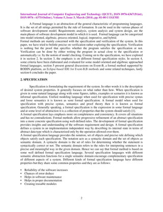 International Journal of Computer Engineering and Technology (IJCET), ISSN 0976-6367(Print),
ISSN 0976 - 6375(Online), Volume 5, Issue 3, March (2014), pp. 01-08 © IAEME
2
A Formal language is an abstraction of the general characteristic of programming languages.
It is the set of all strings permitted by the rule of formation. It can be used in the various phases of
software development model. Requirements analysis, system analysis and system design, are the
main phases of software development model in which it is used. Formal language can be categorized
into model oriented, algebraic, process oriented, logical, imperative, and hybrid.
Formal methods are mainly concerned with the specification and verification of the system. In this
paper, we have tried to belittle precise on verification rather exploring the specification. Verification
is nothing but the proof that specifies whether the program satisfies the specification or not.
Verification can be done by either writing the program in actual close to the specification or
automatically i.e. by the notion of model checking. Coming on to the specification, we have explored
it in section 2. In section 3, the emphasis is on different formal specification styles. In section 4,
some criteria have been elaborated and evaluated for some model oriented and algebraic approached
formal languages, section 5 present general discussions on Event-B, a formal method supported by
RODIN platform, an Eclipse-based IDE for Event-B,B methods and some related techniques, lastly
section 6 concludes the paper.
2. SPECIFICATION
Specification is formulating the requirement of the system. In other words it is the description
of desired system properties. It generally focuses on what rather than how. When specification is
given in some natural language along with some figures, tables, examples or scenarios it is known as
informal specification. Unified modeling language when used for specification with precise syntax
and loose semantics it is known as semi formal specification. A formal model when used for
specification with precise syntax, semantics and proof theory then it is known as formal
specification. Generally speaking, a formal specification is the expression in some formal language
and at some level of abstraction it is a collection of properties that the system should satisfy [1].
A formal specification lays emphasis more on completeness and consistency. It covers all situations
and has no contradictions. Formal methods allow progressive refinement of an abstract specification
into a more concrete specification using well-defined rules. The development of formal specification
provides insights and understanding of the software requirement and design. A formal specification
defines a system in an implementation independent way by describing its internal state in terms of
abstract data type which is characterized only by the operation allowed over them.
A formal specification language provides the notation, set of objects and precise rule defining which
objects satisfy each specification. The notation acts as a syntactic domain and the set of objects as
semantic domain. A syntactic domain is the set of rules for determining whether the statement is
syntactically correct or not. The semantic domain refers to the rules for interpreting sentences in a
precise and meaningful way in the given domain. Hence we can say that formal method is based on
some well defined formal specification language. Several specification languages with different
semantic abstraction functions for a single semantic domain encourage complementary specification
of different aspects of a system. Different kinds of formal specification language have different
properties but they share some common properties and they are as follows:
• Reliability of the software increases
• Chances of error deduce
• Helps in software maintenance
• Helps in proper documentation
• Creating reusable modules
 
