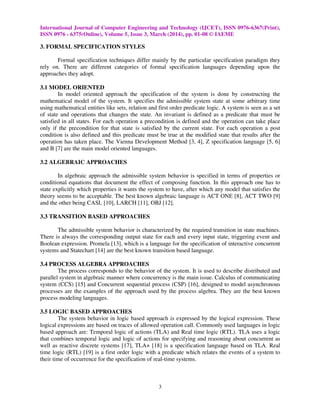 International Journal of Computer Engineering and Technology (IJCET), ISSN 0976-6367(Print),
ISSN 0976 - 6375(Online), Volume 5, Issue 3, March (2014), pp. 01-08 © IAEME
3
3. FORMAL SPECIFICATION STYLES
Formal specification techniques differ mainly by the particular specification paradigm they
rely on. There are different categories of formal specification languages depending upon the
approaches they adopt.
3.1 MODEL ORIENTED
In model oriented approach the specification of the system is done by constructing the
mathematical model of the system. It specifies the admissible system state at some arbitrary time
using mathematical entities like sets, relation and first order predicate logic. A system is seen as a set
of state and operations that changes the state. An invariant is defined as a predicate that must be
satisfied in all states. For each operation a precondition is defined and the operation can take place
only if the precondition for that state is satisfied by the current state. For each operation a post
condition is also defined and this predicate must be true at the modified state that results after the
operation has taken place. The Vienna Development Method [3, 4], Z specification language [5, 6]
and B [7] are the main model oriented languages.
3.2 ALGEBRAIC APPROACHES
In algebraic approach the admissible system behavior is specified in terms of properties or
conditional equations that document the effect of composing function. In this approach one has to
state explicitly which properties it wants the system to have, after which any model that satisfies the
theory seems to be acceptable. The best known algebraic language is ACT ONE [8], ACT TWO [9]
and the other being CASL [10], LARCH [11], OBJ [12].
3.3 TRANSITION BASED APPROACHES
The admissible system behavior is characterized by the required transition in state machines.
There is always the corresponding output state for each and every input state, triggering event and
Boolean expression. Promela [13], which is a language for the specification of interactive concurrent
systems and Statechart [14] are the best known transition based language.
3.4 PROCESS ALGEBRA APPROACHES
The process corresponds to the behavior of the system. It is used to describe distributed and
parallel system in algebraic manner where concurrency is the main issue. Calculus of communicating
system (CCS) [15] and Concurrent sequential process (CSP) [16], designed to model asynchronous
processes are the examples of the approach used by the process algebra. They are the best known
process modeling languages.
3.5 LOGIC BASED APPROACHES
The system behavior in logic based approach is expressed by the logical expression. These
logical expressions are based on traces of allowed operation call. Commonly used languages in logic
based approach are: Temporal logic of actions (TLA) and Real time logic (RTL). TLA uses a logic
that combines temporal logic and logic of actions for specifying and reasoning about concurrent as
well as reactive discrete systems [17], TLA+ [18] is a specification language based on TLA. Real
time logic (RTL) [19] is a first order logic with a predicate which relates the events of a system to
their time of occurrence for the specification of real-time systems.
 