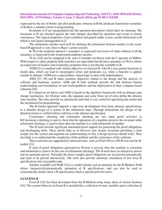 International Journal of Computer Engineering and Technology (IJCET), ISSN 0976-6367(Print),
ISSN 0976 - 6375(Online), Volume 5, Issue 3, March (2014), pp. 01-08 © IAEME
5
expressed by the use of before and after predicates, whereas in B the predicate transformer semantics
of B allow a notation closer to programming.
Invariants in Z are encapsulated into the operation description which alters its meaning. The
invariants in B are checked against the state changes described by operation and events to ensure
consistency. The logical properties of pre-condition and guards make a more careful distinction in B
which is not clearly distinguished in Z.
The refinement calculus used in B for defining the refinement between models in the event-
based B approach is very close to Back’s action systems.
In TLA the temporal operator’s semantics is expressed over traces of states whereas in B the
semantics is expressed in the weakest precondition calculus.
TLA+ [18] can be compared to B, since it includes set theory with the € operator of Hilbert.
With respect to safety property both semantics are equivalent but the trace semantics of TLA+ allows
an expression of fairness and eventuality properties that is not directly available in B.
VDM [3] is a method with similar objectives to classical B. Like B it uses partial functions to
model data, which can lead to meaningless terms and predicates e.g. when a function is applied
outside its domain. VDM uses a special three valued logic to deal with undefinedness.
ASM [27, 28] and B share common objectives related to the design and the analysis of
software and hardware systems. ASM and B both methods provide the link between human
understanding and formulation of real-world problems and the deployment of their computer-based
solutions [29].
B is based on set theory and ASM is based on the algebraic framework with an abstract state
change mechanism. An Abstract state, the signature and some finite set of rules define the abstract
state machine. The rules provide an operational style that is very useful for specifying the model and
the mechanism for programming.
The B formal approach supports a step-wise development from basic abstract specifications
to a detailed design of a system in the refinement steps. Through refinements the design of the
detailed system is verified which conforms to the abstract specification.
Consistency checking and refinement checking are two main proof activities in
B.Consistency checking is used to show that the operations of a machine preserve the invariant while
refinement checking, is used to show that one machine is a valid refinement of another.
The B tools provide significant automated proof support for generating the proof obligations
and discharging them. These proofs help us to discover new system invariants providing a clear
insight into the system and augment our understanding of why a design decision should work. They
also help us to understand the complexity of the problem and the correctness of the solutions.
These activities are supported by industrial tools, such as Click'n'Prove [30] B tool and the B-
toolkit [31].
If each of proof obligations generated by B-tools is proved, then the machine is consistent
and refinement is correct (in the case of refinement checking). The B-tools have an interactive prover
and an automatic prover. Normally the more complex proof obligations are not proved automatically
and need to be proved interactively. The tools also provide automatic translation of low level B
specifications into executable code.
Another available tool ProB [32] is a model checker and an animator for the B-Method. ProB
allows interactively/automatically animation of B specifications, and can also be used to
systematically model check a B specification check a specification for errors.
5.2 EVENT-B
Event-B [33] has been developed from the B-Method using many ideas of Action Systems
[34]. The system behavior in Event-B is modeled by a collection of state variables and a collection of
 