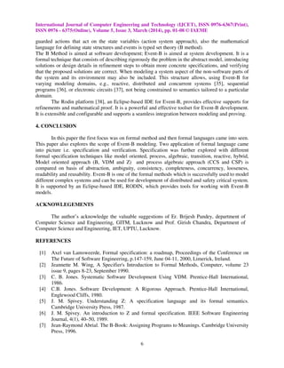 International Journal of Computer Engineering and Technology (IJCET), ISSN 0976-6367(Print),
ISSN 0976 - 6375(Online), Volume 5, Issue 3, March (2014), pp. 01-08 © IAEME
6
guarded actions that act on the state variables (action system approach), also the mathematical
language for defining state structures and events is typed set theory (B method).
The B Method is aimed at software development; Event-B is aimed at system development. It is a
formal technique that consists of describing rigorously the problem in the abstract model, introducing
solutions or design details in refinement steps to obtain more concrete specifications, and verifying
that the proposed solutions are correct. When modeling a system aspect of the non-software parts of
the system and its environment may also be included. This structure allows, using Event-B for
varying modeling domains, e.g., reactive, distributed and concurrent systems [35], sequential
programs [36], or electronic circuits [37], not being constrained to semantics tailored to a particular
domain.
The Rodin platform [38], an Eclipse-based IDE for Event-B, provides effective supports for
refinements and mathematical proof. It is a powerful and effective toolset for Event-B development.
It is extensible and configurable and supports a seamless integration between modeling and proving.
4. CONCLUSION
In this paper the first focus was on formal method and then formal languages came into seen.
This paper also explores the scope of Event-B modeling. Two application of formal language came
into picture i.e. specification and verification. Specification was further explored with different
formal specification techniques like model oriented, process, algebraic, transition, reactive, hybrid,
Model oriented approach (B, VDM and Z) and process algebraic approach (CCS and CSP) is
compared on basis of abstraction, ambiguity, consistency, completeness, concurrency, looseness,
readability and reusability. Event-B is one of the formal methods which is successfully used to model
different complex systems and can be used for development of distributed and safety critical system.
It is supported by an Eclipse-based IDE, RODIN, which provides tools for working with Event-B
models.
ACKNOWLEGEMENTS
The author’s acknowledge the valuable suggestions of Er. Brijesh Pandey, department of
Computer Science and Engineering, GITM, Lucknow and Prof. Girish Chandra, Department of
Computer Science and Engineering, IET, UPTU, Lucknow.
REFERENCES
[1] Axel van Lamsweerde, Formal specification: a roadmap, Proceedings of the Conference on
The Future of Software Engineering, p.147-159, June 04-11, 2000, Limerick, Ireland.
[2] Jeannette M. Wing, A Specifier's Introduction to Formal Methods, Computer, volume 23
issue 9, pages 8-23, September 1990.
[3] C. B. Jones. Systematic Software Development Using VDM. Prentice-Hall International,
1986.
[4] C.B. Jones. Software Development: A Rigorous Approach. Prentice-Hall International,
Englewood Cliffs, 1980.
[5] J. M. Spivey. Understanding Z: A specification language and its formal semantics.
Cambridge University Press, 1987.
[6] J. M. Spivey. An introduction to Z and formal specification. IEEE Software Engineering
Journal, 4(1), 40–50, 1989.
[7] Jean-Raymond Abrial. The B-Book: Assigning Programs to Meanings. Cambridge University
Press, 1996.
 