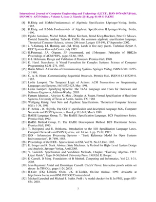 International Journal of Computer Engineering and Technology (IJCET), ISSN 0976-6367(Print),
ISSN 0976 - 6375(Online), Volume 5, Issue 3, March (2014), pp. 01-08 © IAEME
7
[8] H.Ehrig and B.Mahr.Fundamentals of Algebraic Specification I.Springer-Verlag, Berlin,
1985.
[9] H.Ehrig and B.Mahr.Fundamentals of Algebraic Specification II.Springer-Verlag, Berlin,
1990.
[10] Egidio Astesiano, Michel Bidoit, Helene Kirchner, Bernd Krieg-Bruckner, Peter D. Mosses,
Donald Sannella, Andrzej Tarlecki. CASL: the common algebraic specification language,
Theoretical Computer Science, volume 286 issue 2, pages 153-196, 17 September 2002.
[11] J. V.Guttang, J.J. Homing, and J.M. Wing. Larch in five easy pieces. Technical Report 5,
DEC Systems Research Center, July 1985.
[12] K.Futatsugi, J.A. Goguen, J.P Jouannnaud, and J.Meseguer. Principles of OBJ2.In
Proceedings of ACM POPL, pages 52-66, 1985.
[13] G.J. Holzmann. Design and Validation of Protocols. Prentice-Hall, 1990.
[14] D. Harel. Statecharts: A Visual Formalism for Complex Systems. Science of Computer
Programming 8:231–274, 1987.
[15] Robin Milner. A Calculus of Communicating Systems, Springer Verlag, ISBN 0-387-10235-
3. 1980.
[16] C. A. R. Hoare .Communicating Sequential Processes. Prentice Hall, ISBN 0-13-153289-8.
1985.
[17] Leslie Lamport. The Temporal Logic of Actions. ACM Transactions on Programming
Languages and Systems, 16(3):872-923, May 1994.
[18] Leslie Lamport. Specifying Systems: The TLA+ Language and Tools for Hardware and
Software Engineers, Addison-Wesley, 2003.
[19] Farnam Jahanian , Aloysius K. Mok , Douglas A. Stuart, Formal Specification of Real-time
Systems, University of Texas at Austin, Austin, TX, 1988
[20] Wolfgang Reisig: Petri Nets and Algebraic Specifications. Theoretical Computer Science
80(1): 1-34, 1991.
[21] F. Belina , D. Hogrefe, The CCITT-specification and description language SDL, Computer
Networks and ISDN Systems, v.16 n.4, p.311-341, March 1989.
[22] RAISE Language Group, T.: The RAISE Specification Language. BCS Practitioner Series.
Prentice Hall, 1992.
[23] RAISE Method Group, T.: The RAISE Development Method. BCS Practitioner Series.
Prentice Hall, 1995.
[24] T. Bolognesi and E. Brinksma, Introduction to the ISO Specification Language Lotos,
Computer Networks and ISDN Systems, vol. 14, no. 1, pp. 25-59, 1987.
[25] ISO - Information Processing Systems - "Basic Reference Model for Open Systems
Interconnection", IS 7498, 1983.
[26] Proceedings of the IEEE - Special issue on OSI, Vol.71. No.12, Dec. 1983.
[27] E. Borger and R. Stark. Abstract State Machines. A Method for High- Level System Design
and Analysis. Springer Verlag, April 2003.
[28] Y. Gureitch. Specification and Validation Methods, Chapter, “Evolving Algebras 1993:
Lipari Guide”, Pages 9–36,Oxford University Press, 1995.Ed. E. Borger.
[29] D Cansell, D Mery. Foundations of B Method. Computing and Informatics, Vol 22, 1-31,
2003.
[30] Jean-Raymond Abrial and Dominique Cansell. Click'n' Prove: Interactive proofs within set
theory. In TPHOLs, pages 1-24, 2003.
[31] B-Core (UK) Limited, Oxon, UK. B-Toolkit, On-line manual. 1999. Available at
http://www.b-core.com/ONLINEDOC/Contents.html.
[32] Michael Leuschel and Michael J. Butler. ProB : A model checker for B. In FME, pages 855-
874, 2003.
 