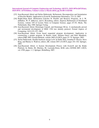International Journal of Computer Engineering and Technology (IJCET), ISSN 0976-6367(Print),
ISSN 0976 - 6375(Online), Volume 5, Issue 3, March (2014), pp. 01-08 © IAEME
8
[33] Jean-Raymond Abrial and Stefan Hallerstede. Refinement, Decomposition and Instantiation
of Discrete Models: Application to Event-B. Fundamentae Informatica, 77(1-2), 2007.
[34] Ralph-Johan Back. Refinement Calculus II: Parallel and Reactive Programs. In J. W.
deBakker, W. P. deRoever, and G. Rozenberg, editors, Stepwise Refinement of Distributed
Systems, volume 430 of Lecture Notes in Computer Science, pages 67–93, Mook, The
Netherlands, May 1989. Springer-Verlag.
[35] Jean-Raymond Abrial, Dominique Cansell, and Dominique M´ery. A mechanically proved
and incremental development of IEEE 1394 tree identify protocol. Formal Aspects of
Computing, 14(3):215–227, 2003.
[36] Jean-Raymond Abrial. Event based sequential program development: Application to
constructing a pointer program. In Keijiro Araki, Stefania Gnesi, and Dino Mandrioli,
editors,FME 2003: Formal Methods, volume 2805 of LNCS, pages 51–74. Springer, 2003.
[37] Stefan Hallerstede. Parallel hardware design in B. In Didier Bert, Jonathan P. Bowen, Steve
King, and Marina A. Wald´en, editors, ZB, volume 2651 of LNCS, pages 101–102. Springer,
2003.
[38] Jean-Raymond Abrial, A System Development Process with Event-B and the Rodin
Platform. In: Butler, M., Hinchey, M., Larrondo-Petrie, M.M. (eds.) ICFEM 2007. LNCS,
vol. 4789, pages. 1–3. Springer, Heidelberg, 2007.
 