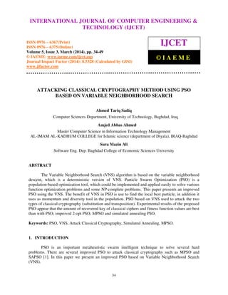 International Journal of Computer Engineering and Technology (IJCET), ISSN 0976-6367(Print),
ISSN 0976 - 6375(Online), Volume 5, Issue 3, March (2014), pp. 34-49 © IAEME
34
ATTACKING CLASSICAL CRYPTOGRAPHY METHOD USING PSO
BASED ON VARIABLE NEIGHBORHOOD SEARCH
Ahmed Tariq Sadiq
Computer Sciences Department, University of Technology, Baghdad, Iraq
Amjed Abbas Ahmed
Master Computer Science in Information Technology Management
AL-IMAM AL-KADHUM COLLEGE for Islamic science (department of Diyala), IRAQ-Baghdad
Sura Mazin Ali
Software Eng. Dep. Baghdad College of Economic Sciences University
ABSTRACT
The Variable Neighborhood Search (VNS) algorithm is based on the variable neighborhood
descent, which is a deterministic version of VNS. Particle Swarm Optimization (PSO) is a
population-based optimization tool, which could be implemented and applied easily to solve various
function optimization problems and some NP-complete problems. This paper presents an improved
PSO using the VNS. The benefit of VNS in PSO is use to find the local best particle, in addition it
uses as momentum and diversity tool in the population. PSO based on VNS used to attack the two
types of classical cryptography (substitution and transposition). Experimental results of the proposed
PSO appear that the amount of recovered key of classical ciphers and fitness function values are best
than with PSO, improved 2-opt PSO, MPSO and simulated annealing PSO.
Keywords: PSO, VNS, Attack Classical Cryptography, Simulated Annealing, MPSO.
1. INTRODUCTION
PSO is an important metaheuristic swarm intelligent technique to solve several hard
problems. There are several improved PSO to attack classical cryptography such as MPSO and
SAPSO [1]. In this paper we present an improved PSO based on Variable Neighborhood Search
(VNS).
INTERNATIONAL JOURNAL OF COMPUTER ENGINEERING &
TECHNOLOGY (IJCET)
ISSN 0976 – 6367(Print)
ISSN 0976 – 6375(Online)
Volume 5, Issue 3, March (2014), pp. 34-49
© IAEME: www.iaeme.com/ijcet.asp
Journal Impact Factor (2014): 8.5328 (Calculated by GISI)
www.jifactor.com
IJCET
© I A E M E
 
