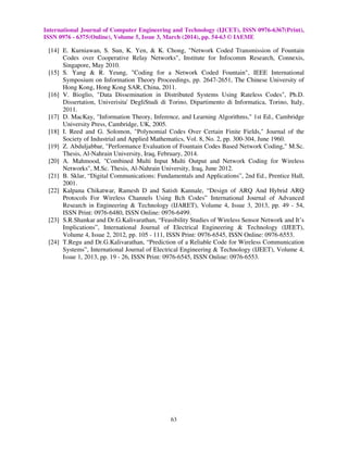 International Journal of Computer Engineering and Technology (IJCET), ISSN 0976-6367(Print),
ISSN 0976 - 6375(Online), Volume 5, Issue 3, March (2014), pp. 54-63 © IAEME
63
[14] E. Kurniawan, S. Sun, K. Yen, & K. Chong, "Network Coded Transmission of Fountain
Codes over Cooperative Relay Networks", Institute for Infocomm Research, Connexis,
Singapore, May 2010.
[15] S. Yang & R. Yeung, "Coding for a Network Coded Fountain", IEEE International
Symposium on Information Theory Proceedings, pp. 2647-2651, The Chinese University of
Hong Kong, Hong Kong SAR, China, 2011.
[16] V. Bioglio, "Data Dissemination in Distributed Systems Using Rateless Codes", Ph.D.
Dissertation, Univerisita' DegliStudi di Torino, Dipartimento di Informatica, Torino, Italy,
2011.
[17] D. MacKay, "Information Theory, Inference, and Learning Algorithms," 1st Ed., Cambridge
University Press, Cambridge, UK, 2005.
[18] I. Reed and G. Solomon, "Polynomial Codes Over Certain Finite Fields," Journal of the
Society of Industrial and Applied Mathematics, Vol. 8, No. 2, pp. 300-304, June 1960.
[19] Z. Abduljabbar, "Performance Evaluation of Fountain Codes Based Network Coding," M.Sc.
Thesis, Al-Nahrain University, Iraq, February, 2014.
[20] A. Mahmood, "Combined Multi Input Multi Output and Network Coding for Wireless
Networks", M.Sc. Thesis, Al-Nahrain University, Iraq, June 2012.
[21] B. Sklar, “Digital Communications: Fundamentals and Applications”, 2nd Ed., Prentice Hall,
2001.
[22] Kalpana Chikatwar, Ramesh D and Satish Kannale, “Design of ARQ And Hybrid ARQ
Protocols For Wireless Channels Using Bch Codes” International Journal of Advanced
Research in Engineering & Technology (IJARET), Volume 4, Issue 3, 2013, pp. 49 - 54,
ISSN Print: 0976-6480, ISSN Online: 0976-6499.
[23] S.R.Shankar and Dr.G.Kalivarathan, “Feasibility Studies of Wireless Sensor Network and It’s
Implications”, International Journal of Electrical Engineering & Technology (IJEET),
Volume 4, Issue 2, 2012, pp. 105 - 111, ISSN Print: 0976-6545, ISSN Online: 0976-6553.
[24] T.Regu and Dr.G.Kalivarathan, “Prediction of a Reliable Code for Wireless Communication
Systems”, International Journal of Electrical Engineering & Technology (IJEET), Volume 4,
Issue 1, 2013, pp. 19 - 26, ISSN Print: 0976-6545, ISSN Online: 0976-6553.
 