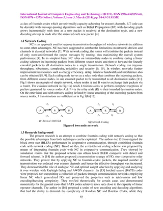 International Journal of Computer Engineering and Technology (IJCET), ISSN 0976
ISSN 0976 - 6375(Online), Volume 5, Issue
a class of fountain codes which are universally capacity
be decoded with message-passing algorithms such as
grows incrementally with time as
decoding attempt is made after the arrival of each new packet
1.2 Network Coding
NC is an approach used to improve transmission throughput of wireless networks in addition
to some other advantages. NC has been suggested to combat the lim
channels in classical networks [7]. With network coding, the router will combine the packets instead
of only store-and-forward the output messages by routing, thus maximizing t
performance [8]. In its simplest form, NC relies on intermediate nodes to combine (using a linear
coding scheme) the incoming packets from different source nodes and then to forward the linearly
encoded packets to all destination nodes in a single transmission. Network coding can
throughput, robustness, complexity, reliability and security [
improvement in resources such as energy efficiency, delay, wireless bandwidth and interference also
can be obtained [8, 9]. Each coding node serves
from different source nodes, in one encoded packet to be transmi
Fig.1 shows an example of simple network, where nodes A and B want to exchange their packets
a router. The classical network in Fig.
packets generated by source nodes A & B via the relay node (R) to th
On the other hand and with network coding defined by linear e
source nodes, 3 transmissions are sufficient as in Fig
Fig
1.3 Research Background
The present research is an attempt to combine fountain coding with network coding so that
the possible advantages from both techniques can be exploited.
block error rate (BLER) performance in cooperative communication, through combining fountain
code with network coding (NC). Based on this, the error
means of integrating fountain code with NC in cooperative communication. They showed by
simulation results that the proposed scheme can obtain lower BLER compared with detect and
forward scheme. In [14] the authors
networks. They proved that by applying NC to fountain
transmissions was reduced over erasure channels and hence the effective throughput was increased.
They demonstrated the role of analogue NC and optimal weight selection by applying and analyzing
it over wireless with Rayleigh fading and AWGN channels.
were proposed for transmitting a collection of packets through communication networks employing
linear NC which generalized FCs and preserved the properties such as ratelessness and low
encoding/decoding complexity. They verified theoretically for certain cases and dem
numerically for the general cases that BATS codes achieved rates very close to the capacity of linear
operator channels. The author in [16
that had the ability to diminish the complexity
International Journal of Computer Engineering and Technology (IJCET), ISSN 0976
6375(Online), Volume 5, Issue 3, March (2014), pp. 54-63 © IAEME
55
des which are universally capacity-achieving for erasure channels.
passing algorithms such as Belief Propagation (BP) with decoding graph
a new packet is received at the destination node
decoding attempt is made after the arrival of each new packet [4].
NC is an approach used to improve transmission throughput of wireless networks in addition
to some other advantages. NC has been suggested to combat the limitations on networks devices and
With network coding, the router will combine the packets instead
forward the output messages by routing, thus maximizing the overall system
simplest form, NC relies on intermediate nodes to combine (using a linear
coding scheme) the incoming packets from different source nodes and then to forward the linearly
encoded packets to all destination nodes in a single transmission. Network coding can
ity, reliability and security [9, 10]. In wireless networks further
improvement in resources such as energy efficiency, delay, wireless bandwidth and interference also
Each coding node serves as a relay node that combines the incoming packets,
from different source nodes, in one encoded packet to be transmitted to all destination nodes [
1 shows an example of simple network, where nodes A and B want to exchange their packets
The classical network in Fig.1(a) needs 4 transmissions to perform complete receptions of
packets generated by source nodes A & B via the relay node (R) to their intended destination nodes.
On the other hand and with network coding defined by linear encoding of the incoming packets from
source nodes, 3 transmissions are sufficient as in Fig.1(b) [12].
Figure-1 two node network
The present research is an attempt to combine fountain coding with network coding so that
th techniques can be exploited. The authors in [13
block error rate (BLER) performance in cooperative communication, through combining fountain
code with network coding (NC). Based on this, the error-tolerant coding scheme was proposed by
means of integrating fountain code with NC in cooperative communication. They showed by
simulation results that the proposed scheme can obtain lower BLER compared with detect and
the authors proposed a transmission strategy of FCs over cooperative relay
networks. They proved that by applying NC to fountain-coded packets, the required number of
transmissions was reduced over erasure channels and hence the effective throughput was increased.
ed the role of analogue NC and optimal weight selection by applying and analyzing
it over wireless with Rayleigh fading and AWGN channels. In [15] batched sparse (BATS) codes
for transmitting a collection of packets through communication networks employing
linear NC which generalized FCs and preserved the properties such as ratelessness and low
encoding/decoding complexity. They verified theoretically for certain cases and dem
numerically for the general cases that BATS codes achieved rates very close to the capacity of linear
16] proposed a series of new encoding and decoding algorithms
that had the ability to diminish the complexity of Random NC and Rateless Codes, while they
International Journal of Computer Engineering and Technology (IJCET), ISSN 0976-6367(Print),
achieving for erasure channels. LT code can
ropagation (BP) with decoding graph
received at the destination node, and a new
NC is an approach used to improve transmission throughput of wireless networks in addition
itations on networks devices and
With network coding, the router will combine the packets instead
he overall system
simplest form, NC relies on intermediate nodes to combine (using a linear
coding scheme) the incoming packets from different source nodes and then to forward the linearly
encoded packets to all destination nodes in a single transmission. Network coding can improve
In wireless networks further
improvement in resources such as energy efficiency, delay, wireless bandwidth and interference also
as a relay node that combines the incoming packets,
tted to all destination nodes [11].
1 shows an example of simple network, where nodes A and B want to exchange their packets via
1(a) needs 4 transmissions to perform complete receptions of
eir intended destination nodes.
ncoding of the incoming packets from
The present research is an attempt to combine fountain coding with network coding so that
13] investigated the
block error rate (BLER) performance in cooperative communication, through combining fountain
oding scheme was proposed by
means of integrating fountain code with NC in cooperative communication. They showed by
simulation results that the proposed scheme can obtain lower BLER compared with detect and
ransmission strategy of FCs over cooperative relay
coded packets, the required number of
transmissions was reduced over erasure channels and hence the effective throughput was increased.
ed the role of analogue NC and optimal weight selection by applying and analyzing
batched sparse (BATS) codes
for transmitting a collection of packets through communication networks employing
linear NC which generalized FCs and preserved the properties such as ratelessness and low
encoding/decoding complexity. They verified theoretically for certain cases and demonstrated
numerically for the general cases that BATS codes achieved rates very close to the capacity of linear
] proposed a series of new encoding and decoding algorithms
of Random NC and Rateless Codes, while they
 