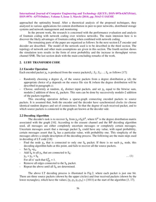 International Journal of Computer Engineering and Technology (IJCET), ISSN 0976-6367(Print),
ISSN 0976 - 6375(Online), Volume 5, Issue 3, March (2014), pp. 54-63 © IAEME
56
approached the optimality bound. After a theoretical analysis of the proposed techniques, they
analyzed in various applications for content distribution in peer-to-peer networks, distributed storage
systems and network management and monitoring.
In the present work, the research is concerned with the performance evaluation and analysis
of fountain coding with network coding over wireless networks. The main intension here is to
discover the likely advantages of fountain coding when combined with network coding.
The remaining parts of the paper are organized as follows: In the next section LT encoder and
decoder are described. The model of the network used is to be described in the third section. The
topology of network and other main assumptions are given in this section. The fourth section shows
the simulation tests results in the form of error probability and the increase in throughput versus
channel SNR. The last section deals with the main concluding remarks of the work.
2. LUBY TRANSFORM CODE
2.1 Encoder Operation
Each encoded packet ‫ݕ‬௡ is produced from the source packetsܵଵ; ܵଶ; ܵଷ;…; ܵ௞ as follows [17]:
- Randomly choosing a degree ݀௡ of the source packets from a degree distribution µ (d); the
appropriate choice of µ depends on the source file size K (where the degree distribution will be
described in paragraph c).
- Choose, uniformly at random, ݀௡ distinct input packets, and set ‫ݕ‬௡ equal to the bitwise sum,
modulo-2 addition of those ݀௡ packets. This sum can be done by successively modulo-2 addition
of the packets together.
This encoding operation defines a sparse-graph connecting encoded packets to source
packets. It is assumed that, both the encoder and the decoder have synchronized clocks (to choose
identical random degrees and set of connections). So that the degree of each received packet, and to
which source packets is connected in the graph are known at the decoder side.
2.2 Decoding Algorithm
The decoder's task is to recover S୩ from y୬=S୩Gୢ
, where Gୢ
is the degree distribution matrix
associated with the graph [16]. According to the erasure channel and the BP decoding algorithm
used, all messages are either completely uncertain messages or completely certain messages.
Uncertain messages assert that a message packet S୩ could have any value, with equal probability,
certain messages assert that S୩ has a particular value, with probability one. This simplicity of the
messages allows a simple description of the decoding process. The following are the main steps used
in decoding of LT code [18]:
- Find the node y୬ that is connected to only one S୩ packet. If there is no such y୬ node, this
decoding algorithm halts at this point, and fails to recover all the source packets.
- Set S୩ =y୬.
- Add S୩ to all y୬ that are connected to S୩:
y୬ = y୬ + S୩ … (1)
For all nʹ such that G୬୩
ୢ
= 1.
- Remove all edges connected to the S୩ packet.
- Repeat the above until all S୩ are determined.
The above LT decoding process is illustrated in Fig.2, where each packet is just one bit.
There are three source packets (shown by the upper circles) and four received packets (shown by the
lower rectangles), which have the values; [yଵ;yଶ;yଷ;yସ] = [1011] at the start of the algorithm [3, 17].
 