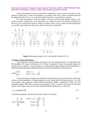 International Journal of Computer Engineering and Technology (IJCET), ISSN 0976-6367(Print),
ISSN 0976 - 6375(Online), Volume 5, Issue 3, March (2014), pp. 54-63 © IAEME
57
At the first iteration, the only y୬ node that is connected to a sole source bit is the first yଵ node
(panel-a). Source bit Sଵ is then set accordingly as in panel-b. Now, the yଵ node is discarded followed
by adding the value of Sଵ (i.e. 1) to the all y୬ nodes to which it is connected as in panel-c.
Sଵ is then disconnected from the graph. At the start of the second iteration (panel-c), the
fourth y୬ node is connected to a sole source bitSଶ. Sଶ is then set to yସ (0, in panel-d), and add Sଶ to
the two y୬ it is connected to (panel-e). Finally, as panel-e shows, two y୬ nodes are both connected to
Sଷ, and they agree about the value of Sଷ, which is restored as in (panel-f).
2.3 Robust Soliton Distribution
The possibility of always finding new degree-one rows during the process is important to the
BP algorithm. The degree distribution of LT codes is designed to keep the expected number of
degree-one rows equal to 1 at each iteration. It is theoretically approved that, the best distribution is
the Ideal Soliton Distribution (ISD) defined by the following probability distribution [4]:
ρሺdሻ=ቊ
1/K for d ൌ 1
భ
ౚሺౚషభሻ
for d ൌ 2, 3, … , Kቋ
… (2)
It has been shown in [4] that, this distribution performs poorly in practice because of the large
variance for the probability of finding degree-one rows during the BP decoding process. To solve
this problem, Luby proposes Robust Soliton Distribution (RSD), originated by ISD with two
parameters added. RSD relies on using two parameters c and δ, in order to ensure that the expected
number of the degree-one received nodes during the BP decoding process is about [4]:
m = c logୣሺK/δሻ √K … (3)
Using these parameters, the positive function (߬ ሺ݀ሻ) is calculated:
߬ ሺ݀ሻ =
‫ە‬
ۖ
‫۔‬
ۖ
‫ۓ‬
೘
಼
భ
೏
݂‫݀ݎ݋‬ ൌ 1, 2, … , ቀ
௄
௠
ቁ െ 1
೘
಼
logሺ೘
ഃ
ሻ ݂‫݀ݎ݋‬ ൌ ሺ
௄
௠
ሻ
0 ݂‫݀ݎ݋‬ ൐ ሺ
௄
௠
ሻ ۙ
ۖ
ۘ
ۖ
ۗ
… (4)
Figure-2 decoding example for LT code with K=3 andN=4 [3, 17]
 