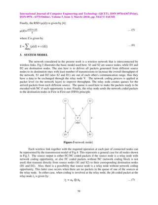 International Journal of Computer Engineering and Technology (IJCET), ISSN 0976-6367(Print),
ISSN 0976 - 6375(Online), Volume 5, Issue 3, March (2014), pp. 54-63 © IAEME
58
Finally, the RSD (µሺdሻ) is given by [4]:
µሺdሻ=
ρሺୢሻାτ ሺୢሻ
୞
… (5)
where Z is given by:
Z ൌ ෍ ሺρሺdሻ ൅ τ ሺdሻሻ
ୢ
... (6)
3. SYSTEM MODEL
The network considered in the present work is a wireless network that is interconnected by
wireless links. Fig.3 illustrates the basic model used here. S1 and S2 are source nodes, while D1 and
D2 are destination nodes. The aim here is to deliver all packets generated from different source
nodes to its destination ones with least number of transmissions to increase the overall throughput of
the network. S1 and D2 (also S2 and D1) are out of each other's communication range, thus they
have a data to be exchanged through the relay node V. The network coding process is applied at
packet level (in the network layer) to improve throughput. The relay node creates queues for the
arrived packets from each different source. The queue is used here to make the packets ready to be
encoded with NC if such opportunity is met. Finally, the relay node sends the network coded packets
to the destination nodes in First in First out (FIFO) principle.
Figure-3 network model.
Each wireless link together with the required operation at each pair of connected nodes can
be represented by the transmission model of Fig.4. This represents a general case for all nodes shown
in Fig.3. The source output is either FC-NC coded packets if the source node is a relay node with
network coding opportunity, or else FC coded packets without NC (network coding block is not
used) that transmit directly from source nodes (S1 and S2) to their corresponding destination nodes
(D1 and D2). Also, there is a possibility that source node is a relay node without network coding
opportunity. This latter case occurs when there are no packets in the queue of one of the sources at
the relay node. In either case, when coding is involved at the relay node, the jth coded packet at the
relay node r୨ is given by:
‫ݎ‬௝ ൌ ܽ௞ ْ ܾ௞ … (7)
 