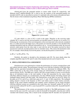 International Journal of Computer Engineering and Technology (IJCET), ISSN 0976-6367(Print),
ISSN 0976 - 6375(Online), Volume 5, Issue 3, March (2014), pp. 54-63 © IAEME
59
whereܽ௞and ܾ௞are the generated packets at source nodes S1and S2, respectively, and
ْdenote mod-2 addition.Whether NC is used or not, the contents of the transmitted packets are
encoded with FC code (as described in section 2.1) and dealt with as bit stream at the physical layer.
The bit stream is then modulated using Binary Phase Shift Keying (BPSK) modulation.
Figure-4 the system model
LT code which is a class of FC is used in this paper. Therefore at the receiving nodes
(whether NC is used or not) the received packets are decoded using LT decoder (as in section 2.2).
Following the reconstruction of the received packets at the receiving node in the network considered
here, it is either passed to the higher layer, if the packets are network uncoded, or else decoded if the
intended destination node has sufficient information to do so. At each destination node, the received
network coded packet from the relay node is used with the aid of the packet received by direct
transmission (network uncoded packets) from its intended source. This means that destination node
D1, for example, which already received the packet, can decode the packet as shown below:
a୩ ْ r୩ ൌ a୩ ْ a୩ ْ b୩ ൌ b୩ … (8)
Similarly, the packet is decoded at the destination node D2. For more details about the
complete algorithm steps for NC and LT code of the intended network can be found in [19].
4. SIMULATION RESULTS & ASSESSMENT
Simulation tests were performed to evaluate the performance of systems considered here with
and without network coding. The performance measure covers both the evaluation of Bit Error Rate
(BER) and the equivalent normalized throughput. These are determined for different SNR's. The
SNR is taken here as the ratio of the average energy per information bit to AWGN noise power
spectral density (Eb/No). The BER rate is taken as the ratio average number of errors in receiving the
data at all destination nodes to the total number of data bits transmitted by the source nodes
[20].Three different channels are considered here, the ideal AWGN channel, flat fading channel and
multipath fading channel with three paths. The characteristics of the latter are given by; delays for
the paths are 0, 0.4, and 0.9 µs, while their gains are 0, -5, and -10 dB, respectively. The multipath
fading channel is known in the literature as SUI-3 and widely used to model wireless networks.
Details of the actual channel modelling and complete system simulation can be found elsewhere
[20].Four different systems are considered in this work, these are: System#1 neither FC nor NC is
used, System#2 without FC but NC is used, System#3 FC is used but without NC, System#4 both FC
& NC are used.
The performances of the systems are presented in Fig.5& 6. The BER performance is only
shown for the cases were FC is not used (i.e only for System#1 & System#2), since the error will be
vanished with fountain coding. This is based on the assumption that FC decoders (for System#3 &
 