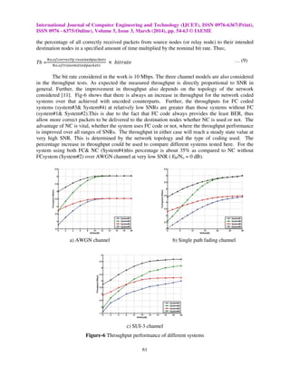 International Journal of Computer Engineering and Technology (IJCET), ISSN 0976-6367(Print),
ISSN 0976 - 6375(Online), Volume 5, Issue 3, March (2014), pp. 54-63 © IAEME
61
the percentage of all correctly received packets from source nodes (or relay node) to their intended
destination nodes in a specified amount of time multiplied by the nominal bit rate. Thus;
Th =
ே௢.௢௙௖௢௥௥௘௖௧୪୷ ௥௘௖௘௜௩௘ௗ௣௔௖௞௘௧௦
ே௢.௢௙௧௥௔௡௦௠௜௧௧௘ௗ௣௔௖௞௘௧௦
ൈ ܾ݅‫݁ݐܽݎݐ‬ … (9)
The bit rate considered in the work is 10 Mbps. The three channel models are also considered
in the throughput tests. As expected the measured throughput is directly proportional to SNR in
general. Further, the improvement in throughput also depends on the topology of the network
considered [11]. Fig-6 shows that there is always an increase in throughput for the network coded
systems over that achieved with uncoded counterparts. Further, the throughputs for FC coded
systems (system#3& System#4) at relatively low SNRs are greater than those systems without FC
(system#1& System#2).This is due to the fact that FC code always provides the least BER, thus
allow more correct packets to be delivered to the destination nodes whether NC is used or not. The
advantage of NC is vital, whether the system uses FC code or not, where the throughput performance
is improved over all ranges of SNRs. The throughput in either case will reach a steady state value at
very high SNR. This is determined by the network topology and the type of coding used. The
percentage increase in throughput could be used to compare different systems tested here. For the
system using both FC& NC (System#4)this percentage is about 35% as compared to NC without
FCsystem (System#2) over AWGN channel at very low SNR ( Eb/No = 0 dB).
a) AWGN channel b) Single path fading channel
c) SUI-3 channel
Figure-6 Throughput performance of different systems
 