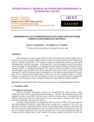 International Journal of Computer Engineering and Technology (IJCET), ISSN 0976-6367(Print),
ISSN 0976 - 6375(Online), Volume 5, Issue 3, March (2014), pp. 54-63 © IAEME
54
PERFORMANCE OF COMBINED FOUNTAIN CODE WITH NETWORK
CODING OVER WIRELESS CHANNELS
Zainab A. Abduljabbar¹, Dr.Abdulkareem A. Kadhim²
1, 2
College of Information Eng. /Al-Nahrain University, Iraq
ABSTRACT
Recent advances in sparse graph codes have led to the proposal of fountain coding (FC). It
becomes as an error correction coding scheme of choice for many multicasting and broadcasting
systems. Network coding (NC) is used in modern wireless communication networks in order to gain
throughput and some other advantages. In this paper, NC is used in conjunction with FC in order to
obtain advantages of both techniques. A simple packet based network coding for butterfly network
topology with FC is modelled and simulated. The system is tested over different wireless fading
channel models and with different FC-NC arrangements. The results of the tests have shown that
combined FC and NC techniques improve throughput over the original system without FC by more
than (70%) at relatively low signal-to-noise power ratios for the considered models of wireless
channels. An optimum bit error rate performance (zero error) is achieved using the combined FC
with NC over the original system (i.e using NC without FC) under different channel conditions.
Keywords: Fountain Coding, Luby Transform, Network Coding, Throughput, Butterfly Network.
1. INTRODUCTION
1.1 Fountain Code Concepts
Practical networks transmission systems are characterized by packet erasure, which
traditionally dealt with by retransmission based techniques. However, the tremendous growth that
happened recently in data traffic, had led to great interest in erasure codes to overcome the usual
problems encountered with the retransmission of the erased packets. Fountain codes (FC) are
currently the dominant class of erasure codes [1].
Fountain coding principles are introduced by Byers et al. [2] in 1998. FC can be seen as a
code that simulates the action of water falling from a spring into a container [3, 4]. In FC, the
transmitter generates a potentially infinite amount of transmitted packets from the source node and
the receiver can recover the message from any set of these packets [5]. From this point of view, the
rate of a fountain codetends to zero, since the transmission is seen as time unlimited [6]. Thus the
fountain codes are rateless codes. Luby Transform (LT) codes, originally invented by Luby [2], are
INTERNATIONAL JOURNAL OF COMPUTER ENGINEERING &
TECHNOLOGY (IJCET)
ISSN 0976 – 6367(Print)
ISSN 0976 – 6375(Online)
Volume 5, Issue 3, March (2014), pp. 54-63
© IAEME: www.iaeme.com/ijcet.asp
Journal Impact Factor (2014): 8.5328 (Calculated by GISI)
www.jifactor.com
IJCET
© I A E M E
 